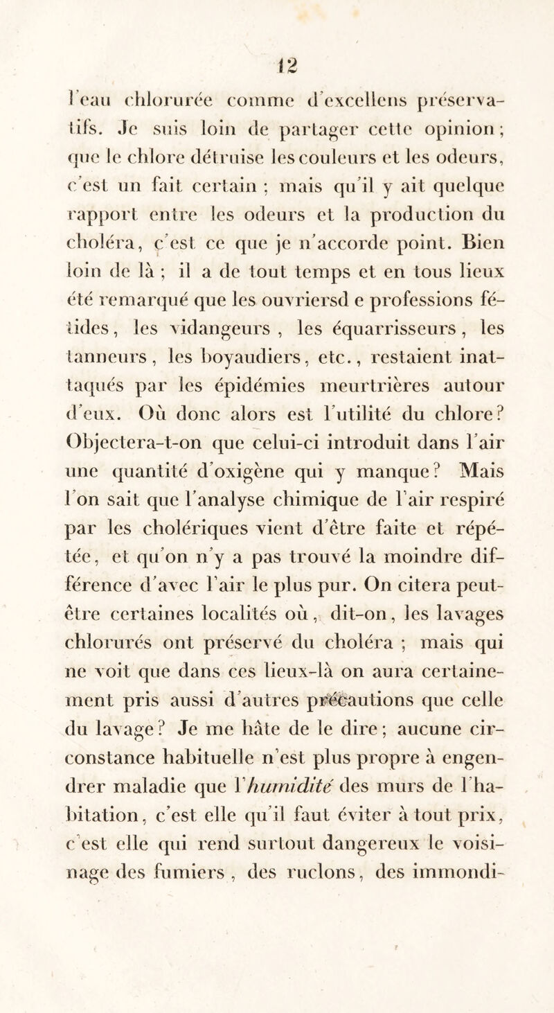 I eau ehiorurée comme (i’excelleiis prései'va- lifs. Je suis loin de partager celle opinion; (]ue le chlore détruise les couleurs et les odeurs, c’est un fait certain ; mais qu’il y ait quelque rapport entre les odeurs et la production du choléra, c’est ce que je n’accorde point. Bien loin de là ; il a de tout temps et en tous lieux été remarqué que les ouxriersd e professions fé¬ tides , les vidangeurs , les équarrisseurs, les tanneurs, les hoyaudiers, etc., restaient inat- taqués par les épidémies meurtrières autour d’eux. Où donc alors est l’utilité du chlore? Objectera-t-on que celui-ci introduit dans l’air une quantité d’oxigène qui y manque? Mais l’on sait que l’analyse chimique de fair respiré par les cholériques vient d’être faite et répé¬ tée, et qu’on n’y a pas trouvé la moindre dif¬ férence d’avec l’air le plus pur. On citera peut- être certaines localités où, dit-on, les lavages chlorurés ont préservé du choléra ; mais qui ne voit que dans ces lieux-là on aura certaine¬ ment pris aussi d’autres pr^autions que celle du lavage ? Je me hâte de le dire ; aucune cir¬ constance habituelle n’est plus propre à engen¬ drer maladie que Vhumidité des murs de l’ha¬ bitation, c’est elle qu’il faut éviter à tout prix, c’est elle qui rend surtout dangereux le voisi¬ nage des fumiers , des melons, des immondi- ?