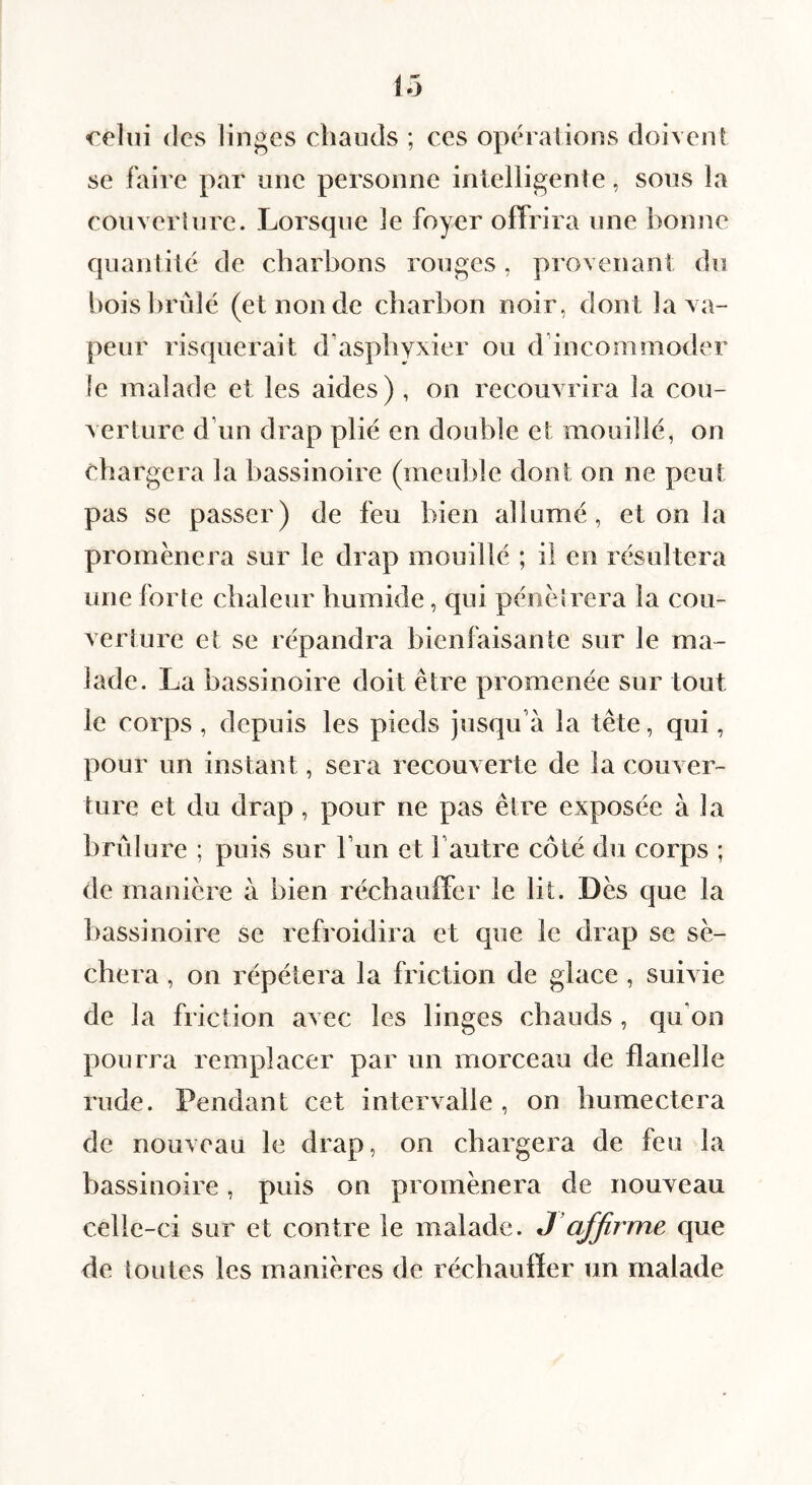 celui (les linges chauds ; ces opérations doivent se faire par une personne intelligente, sous la couveiiurc. Lorsque le foyer offrira une bonne quantité de charbons rouges, provenant du bois brûlé (et non de charbon noir, dont la va¬ peur risfjuerait d’asphyxier ou d’incommoder le malade et les aides) , on recouvrira la cou¬ verture d’un drap plié en double et mouillé, on chargera la bassinoire (meuble dont on ne peut pas se passer) de feu bien allumé, et on la promènera sur le drap mouillé ; il en résultera une forte chaleur humide, qui pénétrera la cou¬ verture et se répandra bienfaisante sur le ma¬ lade. La bassinoire doit être promenée sur tout le corps , depuis les pieds jusqu’à la tête, qui, pour un instant, sera recouverte de la couver¬ ture et du drap, pour ne pas être exposée à la brûlure ; puis sur l’un et l’autre côté du corps ; de manière à bien réchauffer le lit. Dès que la bassinoire se refroidira et que le drap se sé¬ chera , on répétera la friction de glace , suivie de la fl iction avec les linges chauds, qu’on pourra remplacer par un morceau de flanelle rude. Pendant cet intervalle , on humectera de nouveau le drap, on chargera de feu la bassinoire, puis on promènera de nouveau celle-ci sur et contre le malade. J’affirme que de toutes les manières de réchauffer un malade