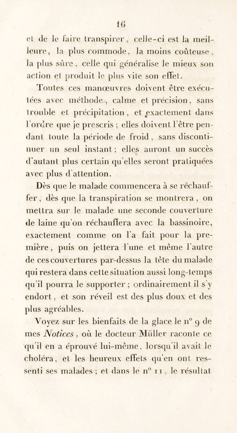 el de le faire transpirer, celle-ci est la meil¬ leure, la plus commode, la moins coûteuse, la plus sûre , celle qui généralise le mieux son action et produit le plus vite son effet. Toutes ces manœuvres doivent être exécu¬ tées avec métliode , calme et précision, sans trouble et précipitation , et ^exactement dans Tordre que je prescris ; elles doivent Têtre pen¬ dant toute la période de froid , sans disconti¬ nuer on seul instant ; elles auront un succès d’autant plus certain qu elles seront pratiquées avec plus d’attention. Dès que le malade commencera à se réchauf¬ fer , dès que la transpiration se montrera, on mettra sui' le malade une seconde couverture de laine qu’on réchauffera avec la bassinoire, exactement comme on Ta fait pour la pre¬ mière , puis on jettera Tune et même l’autre de ces couvertures par-dessus la tête du malade qui restera dans cette situation aussi long-temps qu’il pourra le supporter ; ordinairement il s’y endort, et son réveil est des plus doux et des plus agréables. Voyez sur les bienfaits de la glace le n^ 9 de mes JSotices, ou le docteur Muller raconte ce qu’il en a éprouvé lui-même, lorsqu’il avait le choléra, et les heureux effets qu’en ont res¬ senti ses malades ; et dans le n® 11, le résultat