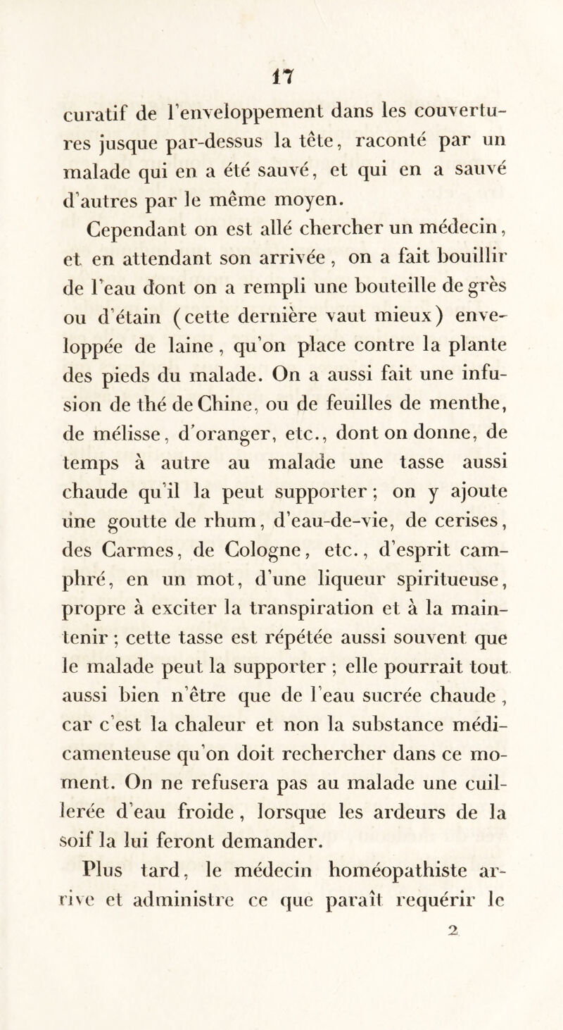 curatif de renveloppement dans les couvertu¬ res jusque par-dessus la tête, raconté par un malade qui en a été sauvé, et qui en a sauvé d’autres par le même moyen. Cependant on est allé chercher un médecin, et en attendant son arrivée , on a fait bouillir de Feau dont on a rempli une bouteille de grès ou d’étain (cette dernière vaut mieux) enve¬ loppée de laine , qu’on place contre la plante des pieds du malade. On a aussi fait une infu¬ sion de thé de Chine, ou de feuilles de menthe, de mélisse, d’oranger, etc., dont on donne, de temps à autre au malade une tasse aussi chaude qu’il la peut supporter ; on y ajoute line goutte de rhum, d’eau-de-vie, de cerises, des Carmes, de Cologne, etc., d’esprit cam¬ phré, en un mot, d’une liqueur spiritueuse, propre à exciter la transpiration et à la main¬ tenir ; cette tasse est répétée aussi souvent que le malade peut la supporter ; elle pourrait tout aussi bien n’être que de l’eau sucrée chaude, car c’est la chaleur et non la substance médi¬ camenteuse qu’on doit rechercher dans ce mo¬ ment. On ne refusera pas au malade une cuil¬ lerée d’eau froide , lorsque les ardeurs de la soif la lui feront demander. Plus tard, le médecin homéopathiste ar¬ rive et administre ce que paraît requérir le 2