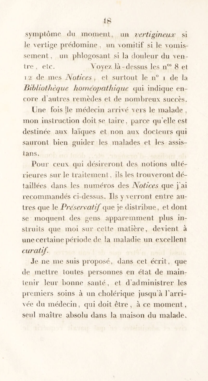 symptôme du moment, un vertigineux si le vertige prédominé , un vomitif si le vomis¬ sement, un phlogosant si la douleur du ven¬ tre , etc. Voyez là-dessus les 8 et 12 de mes Notices, et surtout le iV i de la BihUotJièque homéopathique ({ui indique en¬ core d’autres remèdes et de nombreux succès. Une fois Ile médecin arrivé vers le malade , mon instruction doit se taire, parce qu elle est destinée aux laïques et non aux docteurs qui sauront bien guider les malades et les assis¬ tai! s. Pour ceux qui désireront des notions ulté¬ rieures sur le traitement, ils les trouveront dé¬ taillées dans les numéros des Notices que j’ai recommandés ci-dessus. Ils y verront entre au¬ tres que le Présercatif que je distribue, et dont se moquent des gens apparemment plus in¬ struits que moi sur cette matière, devient à une certaine période de la maladie un excellent curatif. Je ne me suis proposé, dans cet écrit, que de mettre toutes personnes en état de main¬ tenir leur bonne santé, et d’administrer les premiers soins à un cholérique jusqu’à l’arri¬ vée du médecin, qui doit être , à ce moment, seul maître absolu dans la maison du malade.