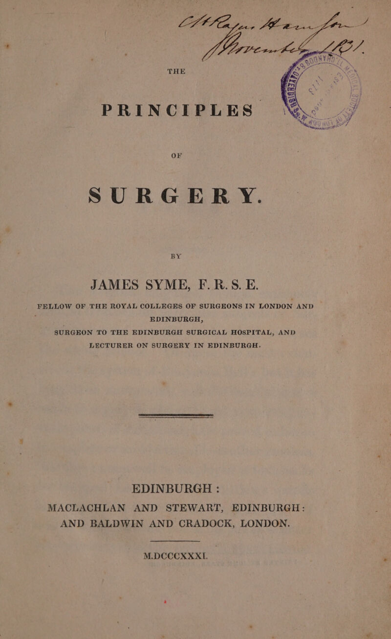 THE Or SURGERY. BY JAMES SYME, F.B.S.E. FELLOW OF THE ROYAL COLLEGES OF SURGEONS IN LONDON AND . EDINBURGH, SURGEON TO THE EDINBURGH SURGICAL HOSPITAL, AND LECTURER ON SURGERY IN EDINBURGH. EDINBURGH : MACLACHLAN AND STEWART, EDINBURGH: AND BALDWIN AND CRADOCK, LONDON. M.DCCCXXXI.