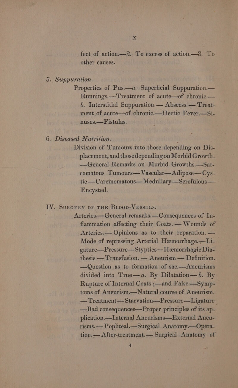 fect of action.—2. To excess of action. —3. Vo other causes. 5. Suppuration. Properties of Pus.—a. Superficial Suppuration.— Runnings.—Treatment of acute—of chronic.— b. Interstitial Suppuration.— Abscess.— Treat- ment of acute—of chronic.—Hectic Fever.—Si- nuses.—Fistulas. 6. Diseased Nutrition. | i Division of ‘Tumours into those depending on Dis- placement, and those depending on Morbid Growth. —General Remarks on Morbid. Growths.—Sar- comatous ‘Tumours— Vascular—A dipose— Cys- tic — Carcinomatous—Medullary—Scrofulous — Encysted. IV. SurcEery oF THE BLoop-VESsELs. Arteries. —General remarks.—Consequences of In- flammation affecting their Coats. — Wounds of Arteries.— Opinions as to their reparation. — Mode of repressing Arterial Heemorrhage.—Li- — gature— Pressure—Sty ptics— Hemorrhagic Dia- thesis — Transfusion. — Aneurism — Definition. —QQuestion as to formation of sac.—Aneurisms divided into True—a. By Dilatation— db. By Rupture of Internal Coats ;—and False.—Symp- toms of Aneurism.—Natural course of Aneurism. — Treatment — Starvation—Pressure—Ligature _ —Bad consequences—Proper principles of its ap- plication.— Internal Aneurisms—External Aneu- risms. — Popliteal.—Surgical Anatomy.—Opera- tion. — After-treatment.— Surgical Anatomy of + x