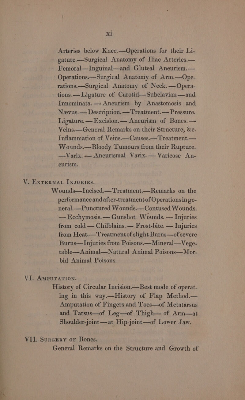 Arteries below Knee.—Operations for their Li- gature.—Surgical Anatomy of Iliac Arteries.— Femoral—Inguinal—and Gluteal Aneurism.— Operations.—Surgical Anatomy of Arm.—Ope- rations.—Surgical Anatomy of Neck. —Opera- tions. — Ligature of Carotid—Subclavian—and Innominata. — Aneurism by Anastomosis and Neevus. — Description. —Treatment. — Pressure. Ligature. — Excision.— Aneurism of Bones. — Veins.—General Remarks on their Structure, &amp;c. Inflammation of Veins.—Causes.—Treatment.— Wounds.—Bloody Tumours from their Rupture. —Varix. — Aneurismal Varix. — Varicose An- eurism. V. EXTERNAL INJURIES. W ounds—Incised.—Treatment.—Remarks on the performance and after-treatment of Operations in ge- neral.—Punctured W ounds.—Contused Wounds. — Ecchymosis. — Gunshot Wounds. — Injuries from cold — Chilblains. — Frost-bite. — Injuries from Heat.—'T'reatmentof slight Burns—of severe Burns—lInjuries from Poisons.—Mineral—Vege- table—Animal—Natural Animal Poisons—Mor- bid Animal Poisons. VI. AmpuraTION. History of Circular Incision.—Best mode of operat- ing in this way.—History of Flap Method.— Amputation of Fingers and 'Toes—of Metatarsus and Tarsus—of Leg—of Thigh— of Arm—at Shoulder-joint—at Hip-joint—of Lower Jaw. VII. Surcery or Bones. General Remarks on the Structure and Growth of ‘oes a. —— : en