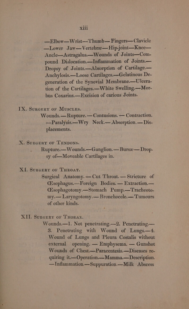 XU —Elbow—Wrist—Thumb— Fingers— Clavicle —Lower Jaw— Vertebree— Hip-joint—Knee— Ancle—Astragalus.—Wounds of Joints—Com- pound Dislocation.—Inflammation of Joints.— Dropsy of Joints——Absorption of Cartilage.— Anchylosis.—Loose Cartilages.—Gelatinous De- generation of the Synovial Membrane.—Ulcera- tion of the Cartilages.—White Swelling.—Mor- bus Coxarius.— Excision of carious Joints. IX. Surcery or Muscies. Wounds. — Rupture. — Contusions. — Contraction. —Paralysis——Wry Neck.— Absorption.— Dis- placements. X. Surcery oF TENDONS. Rupture.— W ounds.—Ganglion. — Bursze — Drop- sy of—Moveable Cartilages in. XI. Surcery or THROAT. Surgical Anatomy. — Cut Throat. — Stricture of (Esophagus.— Foreign Bodies. — Extraction.— Qisophagotomy.—Stomach Pump.—Tracheoto- my.— Laryngotomy.— Bronchocele.— 'Tumours of other kinds. XII. Surcery or THorax. Wounds.—1. Not penetrating.—2. Penetrating.— 3. Penetrating with Wound of Lungs.—4. Wound of Lungs and Pleura Costalis without external opening. — Emphysema. — Gunshot Wounds of Chest.—Paracentesis.—Diseases re- quiring it.—Operation.— Mamma.—Description. —Inflammation.—Suppuration.—_Milk Abscess