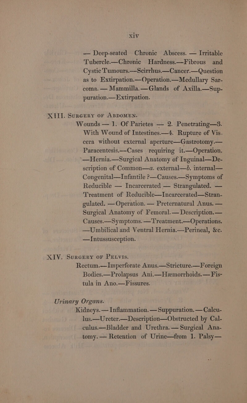 -— Deep-seated Chronic Abscess. — Irritable Tubercle.—Chronic Hardness.—Fibrous and Cystic Tumours.—Scirrhus.—Cancer.— Question as to _Extirpation.—Operation.— Medullary Sar- coma. — Mammilla.—Glands of Axilla.—Sup- puration.—Extirpation. XIII. Sureery oF ABDOMEN. Wounds — 1. Of Parietes — 2. Penetrating—3. With Wound of Intestines.—4. Rupture of Vis- cera without external aperture—Gastrotomy.— Paracentesis.—Cases requiring it.—Operation. ’—Hernia.—Surgical Anatomy of Inguinal—De- scription of Common—a. external—d. internal— Congenital—Infantile P—Causes.—Symptoms of Reducible — Incarcerated — Strangulated. — Treatment of Reducible—Incarcerated—Stran- gulated. — Operation. — Preternatural Anus. — Surgical Anatomy of Femoral.— Description. — Causes.—Symptoms. —Treatment.—Operations. —Uwbilical and Ventral Hernia.—Perineal, &amp;c. — Intussusception. XIV. Surcery or PELvIs. Rectum.—Imperforate Anus.—Stricture.—F oreign Bodies.—Prolapsus Ani.—Heemorrhoids.— Fis- tula in Ano.—Fissures. Urinary Organs. Kidneys. — Inflammation. — Suppuration. — Calcu- lus.—Ureter.—Description—Obstructed by Cal- culus.—Bladder and Urethra. — Surgical Ana- tomy. — Retention of Urine—from 1. Palsy—