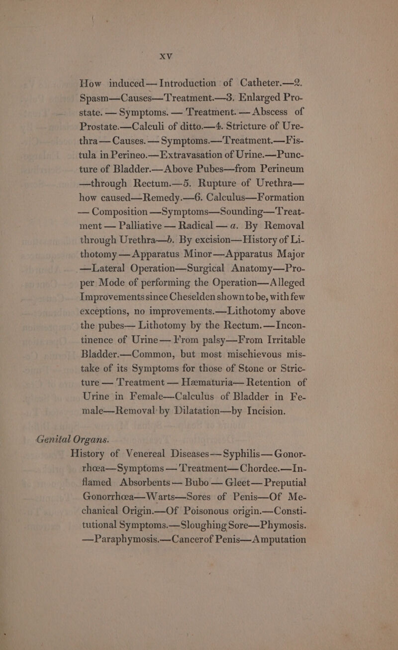 How induced— Introduction of Catheter.—2. Spasm—Causes—Treatment.—3. Enlarged Pro- — state. — Symptoms. — Treatment. — Abscess of Prostate.—Calculi of ditto.—4. Stricture. of Ure- thra— Causes. — Symptoms.—'Treatment.— F'is- tula in Perineo.— Extravasation of Urine.—Punc- ture of Bladder.—Above Pubes—from Perineum —through Rectum.—5. Rupture of Urethra— how caused—Remedy.—6. Calculus—F ormation —— Composition —Symptoms—Sounding—Treat- ment — Palliative — Radical — a. By Removal through Urethra—b. By excision—History of Li- thotomy — Apparatus Minor—Apparatus Major —Lateral Operation—Surgical Anatomy—Pro- per Mode of performing the Operation—A lleged Improvements since Cheselden shown to be, with few exceptions, no improvements.—Lithotomy above the pubes— Lithotomy by the Rectum.— Incon- tinence of Urine— From palsy—From Irritable Bladder.—Common, but most mischievous mis- take of its Symptoms for those of Stone or Stric- ture — ‘Treatment — Hzematuria— Retention of Urine in Female—Calculus of Bladder in Fe- male—Removal:by Dilatation—by Incision. Genital Organs. History of Venereal Diseases Syphilis— Gonor- rheea—Symptoms — Treatment— Chordee.—In- flamed Absorbents — Bubo — Gleet— Preputial Gonorrhcea—W arts—Sores of Penis—Of Me- chanical Origin.—Of Poisonous origin.—Consti- tutional Symptoms.—Sloughing Sore—Phymosis. —Paraphymosis.—Cancerof Penis—A mputation