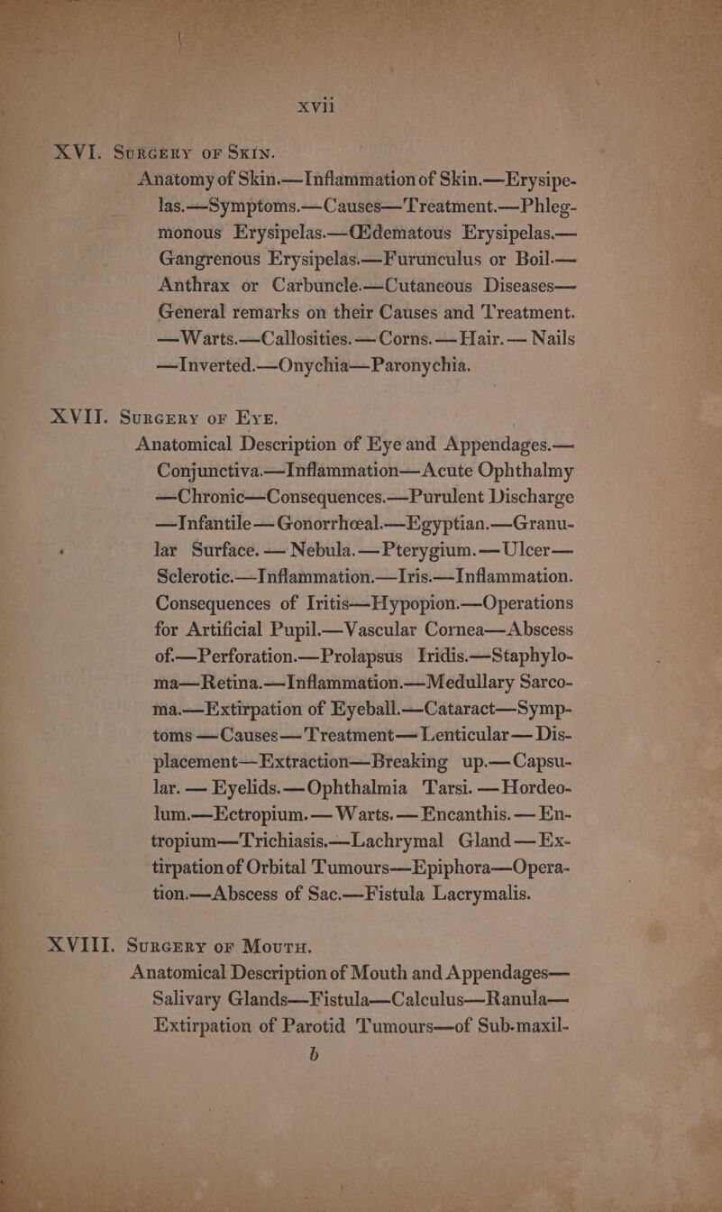 Xvi. Surgery or Sxrn. Anatomy of Skin.— Inflammation of Skin. —Erysipe- las.—Symptoms.—Causes—Treatment.—Phleg- monous Erysipelas.—(idematous Erysipelas— Gangrenous Erysipelas—Furunculus or Boil.— Anthrax or Carbuncle.—Cutaneous Diseases— General remarks on their Causes and Treatment. 6 —W arts.—Callosities. — Corns. — Hair. — Nails 7 —Inverted.—Onychia— Paronychia. XVII. Surcery or Eve. ‘i a Anatomical Description of Kye and iMpperdages — - Conjunctiva.—Inflammation— Acute Ophthalmy —Chronic—Consequences.—Purulent Discharge —Infantile — Gonorrheeal—Egyptian.—Granu- : lar Surface. — Nebula. — Pterygium.—Ulcer— 4 7 Sclerotic.— Inflammation.— Iris.— Inflammation. 7 Consequences of Iritis—Hypopion.—Operations . oe eg eee a for Artificial Pupil.—Vascular Cornea—Abscess of.—Perforation.—Prolapsus Iridis.—-Staphylo- i ma— Retina.—Inflammation.— Medullary Sarco- : ma.—Extirpation of Kyeball.—Cataract—Symp- oe toms — Causes —'Treatment— Lenticular — Dis- &amp; placement— Extraction—Breaking up.—Capsu- Tie lar. — Eyelids. —Ophthalmia Tarsi. —Hordeo- : a lum.—Ectropium.— Warts. — Encanthis. — En- meee tropium—Trichiasis—Lachrymal Gland — Ex- a tirpation of Orbital Tumours—Epiphora—Opera- if tion.— Abscess of Sac.—Fistula Lacrymalis.