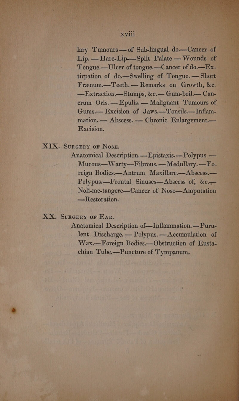 lary Tumnus — of euiineeal do Canes ag Lip. — Hare-Lip-—Split Palate — Wounds i tt | Tongue.—Ulcer of tongue.—Cancer of do.—E: a tirpation of do.—Swelling of Tongue. — Short — Frenum.—Teeth.— Remarks on Growth, &amp;e. —Extraction.—Stumps, &amp;c.— Gum-boil.— .Can- ‘ b crum Oris. — Epulis. — Malignant Tumours of = Gums.— Excision of Jaws.—'Tonsils.—Inflam- mation. — Abscess. — Chronic Enlargement.— Excision. XIX. SURGERY oF NosE. Bi Anatomical Description. -Epistaxis.<_-Polyenam i | Mucous—Warty—Fibrous.—Medullary.—Fo- reign Bodies.—Antrum Maxillare.—Abscess.—_ Polypus.—Frontal Sinuses—Abscess of, &amp;c.— Noli-me-tangere—Cancer of Nose—Amputation — —Restoration. | an XX. SURGERY oF Ear. | Anatomical Description of—Inflammation.—Purn- lent Discharge. — Polypus. —Accumulation of — Wax.—Foreign Bodies,—Obstruction of Eusta- : chian Tube.—Puncture of Tympanum,