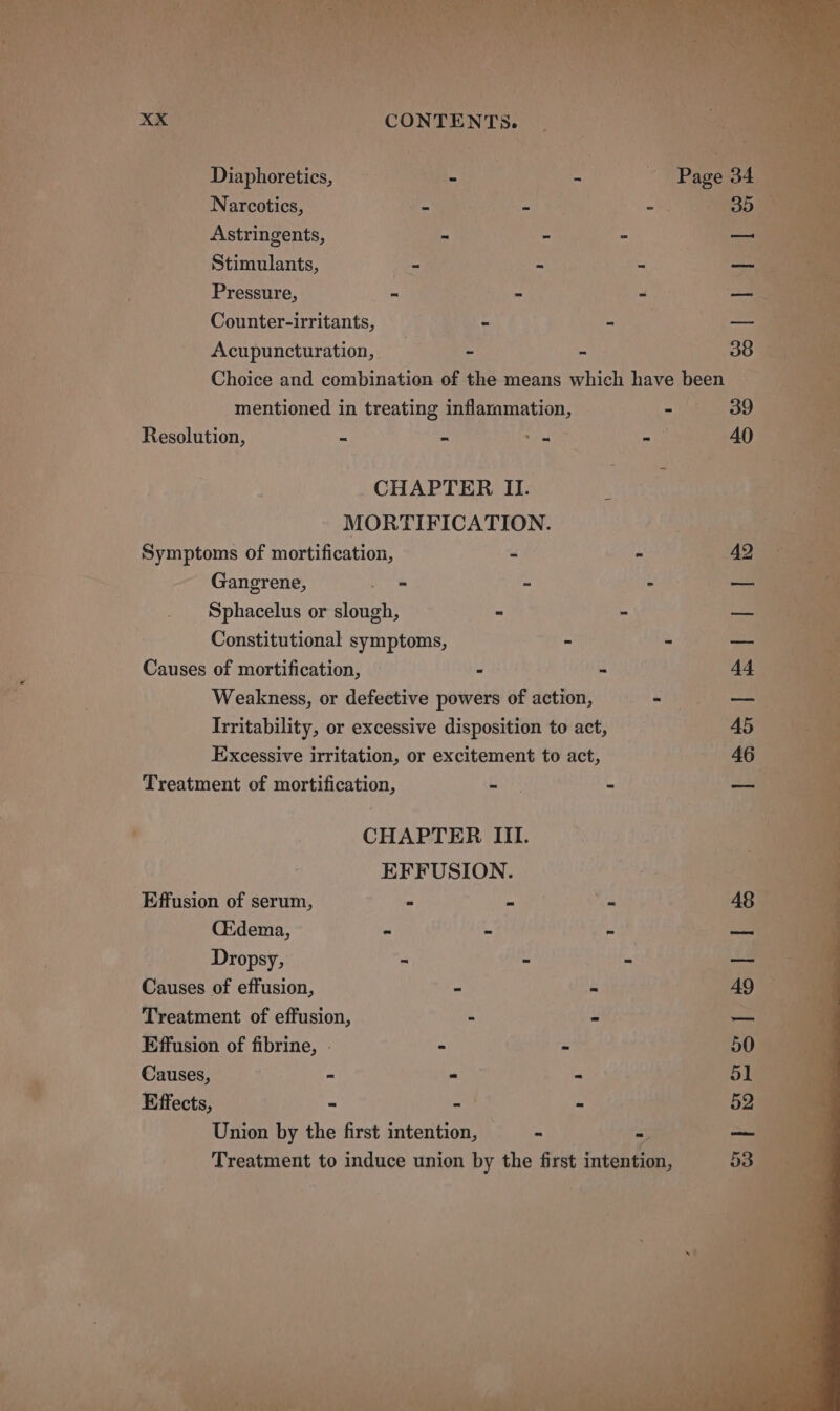 CONTENTS. ~ Diaphoretics, == ~ Narcotics, teen a wi 35 Astringents, - - <i ' Stimulants, - - - ps, _ : ; Pressure, “ “ a es Counter-irritants, - nips ~— oe _ Acupuncturation, ; &amp; - 38 ‘s Choice and combination of the means which have been ‘s ; mentioned in treating inflammation - 't. B99 mt Resolution, = - aor - Cad : CHAPTER II. ian eh 4 MORTIFICATION. fuk pan Symptoms of mortification, - ~ AQ i Gangrene, ok a J ie Sphacelus or slough, - - a is ; Constitutional symptoms, - + Sees - am Causes of mortification, - - 44 ive Weakness, or defective powers of action, one aie Irritability, or excessive disposition to act, 45 is Excessive irritation, or excitement to act, 46 na a Treatment of mortification, faiths - —_— ie |S . CHAPTER III. ae EFFUSION. -. 4 ie Effusion of serum, - tig of a 48 CEdema, - - - — Dropsy, me U a a Causes of effusion, us bs 'TA0 a Treatment of effusion, - - —_— Effusion of fibrine, - : - 50 43 » Causes, - - - 5 Effects, - wit - 52 Union by the first intention, : - A ae 6 Treatment to induce union by the first intention,