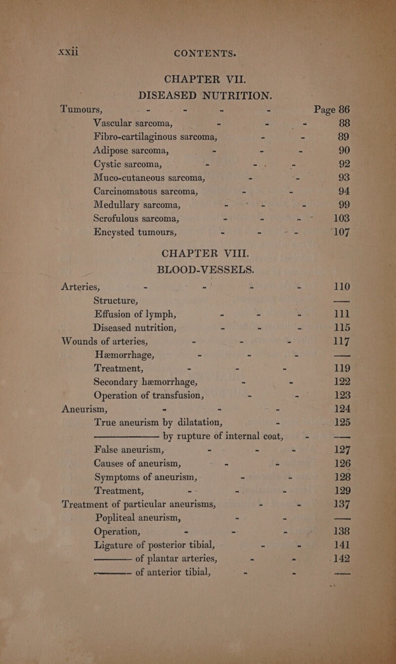 nf Estey CONTENTS. — PAN Sui CHAPTER VIL. Be ei eh 4! DISEASED NUTRITION. 12° > Se _ Tumours, Hole fo yt - ature Page fe -Wascular sarcoma, __ ‘ Monee tts oan ae va Fibro-cartilaginous sarcoma, - es noe a sve Adipose sarcoma, ie - : ne SOE ee aaa _ Cystic sarcoma, — ~ - - 92 Dae Muco-cutaneous sarcoma, 2 ae 93 Carcinomatous sarcoma, “ ib 94 : Medullary sarcoma, Sie a a 99 Scrofulous sarcoma, - = ara 103 . Encysted tumours, - = ‘107 — 3 CHAPTER VIII. ! Bs his yy BLOOD-VESSELS. | oy Arteries, - | - Bis - (110 “ Structure, | ae i Effusion of lymph, ~ - - 111 le . Diseased nutrition, - - - 1159) ae - Wounds of arteries, - a eae BK 117 Hemorrhage, th - - Treatment, -— - ~ Secondary hemorrhage, - - ; Operation of transfusion, &amp; tet Aneurism, - - - 124 True aneurism by dilatation, - pas 55) ine by rupture of internal coat, - — False aneurism, - - - 127 “ae Causes of aneurism, Ht ee eas 126 Symptoms of aneurism, - Skis Aaa Treatment, = By 4 «123050 Treatment of particular aneurisms, i ie 137 ae | Popliteal aneurism, - are %6 Operation, - 3 er aS Ligature of posterior tibial, ~ 8 S014 — of plantar arteries, - Pee vict | rene Of anterior tibial,