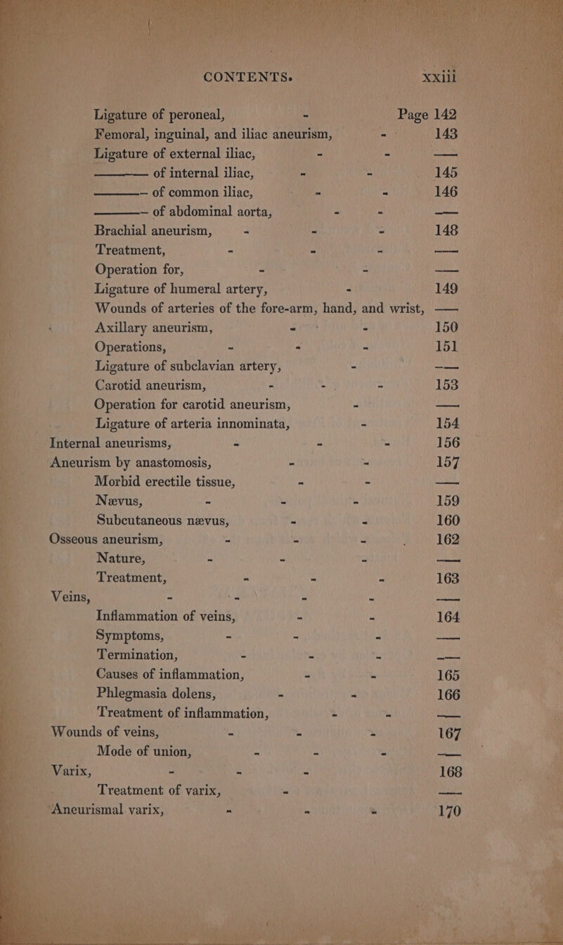 fe Ligature af peroneal, _ Femoral, inguinal, and iliac aneurism, iit: 143) ti Ligature of external iliac, | TREC ESN Mil 1) ys ea — of internal iliac, -— pelle LAS uf 5 nak — of common iliac, bed cs 146 — of abdominal aorta, - - -— ' Brachial aneurism, - - - 148 ‘ Treatment, = Sean = SAE) I Operation for, = pl’: = IC Ah) Ligature of humeral artery, - 149 sae | Wounds of arteries of the fore-arm, hand, and wrist, —— i iat a i Axillary aneurism, iret : 150° a  Operations, ~ - - 151 ‘ Ligature of subclavian artery, — - ia tae i Carotid aneurism, - - = 153 ea f Operation for carotid aneurism, - — ; Ligature of arteria innominata, - 154. - Internal aneurisms, ~ “ - 156 _Aneurism by anastomosis, - - aie a Morbid erectile tissue, - - acd | Nevus, - = - 159 U i Subcutaneous nevus, Pas 3 160 - Osseous aneurism, # a ic 162 Aa Nature, = - > oe . P . Treatment, : “ ‘ . 163 4 Veins, é safes é : ies. Inflammation of veins, = = 164 ae Symptoms, - = is roe r Termination, 3 : 194 pit. aR, Causes of inflammation, be ¥ 165% te Phlegmasia dolens, - - 166 | eS Treatment of aes - os BRS ae P ‘ b Wounds of veins, a : “ 167 by 7 4 Mode of union, : 2 ‘ pci > Varix, 2 3 3 168 oh panescinens, of varix,