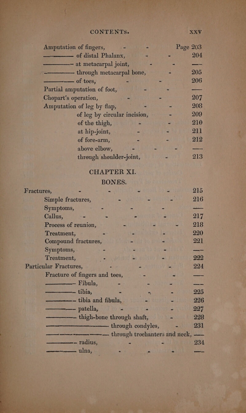 fi ; CONTENTS. tS Amputation of fingers, 40% - Page 203 © ay es of distal Phalanx, | 3 = 204 os — at metacarpal joint, - -_ oo — through metacarpal bone, a 205 — ——. of toes, wes? 3 | 206 Partial amputation of foot, ~ - —— Chopart’s operation, - ~ 207 Amputation of leg by flap, . - - 208 of leg by circular incision, — - 209 of the thigh, ee = 210° at hip-joint, - - 211 of fore-arm, 7 = o12  above elbow, - - “ pa ael ee ie cl ‘ih | through shoulder-joint, - 213 NG | CHAPTER XI. a | BONES. ___- Fractures, mh ws “ 215 mC Simple fractures, ai : ay 216 : a i Symptoms, - - - Coe | Fe Callus, : . - a 217 ee Process of reunion, - - ~ 218 : ehh A Treatment, Lee . &amp; 220 ! Fé a Compound fractures, - - 221 Ba a Symptoms, “ 2 i eval oe a | Treatment, Wap Nig és - 222 ‘ Bo “Particular Fractures, , , a 224 ee ne Fracture of fingers and toes, - - — Boi _— Fibula, u ) Bini . — tibia, - “ - 225 he —___— tibia and fibula, as s 296 — patella, si . “ 227 ee —_—— —- thigh-bone through shaft, 228 ee : through condyles, ° 231 e oe ee oe ee ——-—- through trochanters and neck, —— — radius, — “ - 234 coe