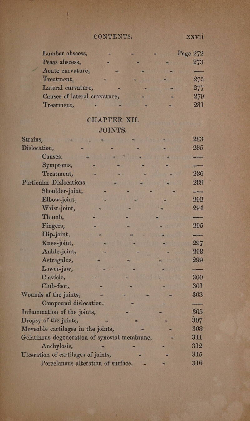 Lumbar Beceae | Psoas abscess, a Acute curvature, f } ee ‘ft _ Treatment, Lateral curvature, | Causes of lateral curvature, — Treatment, - - CHAPTER XII. Be JOINTS. - Strains, Dislocation, Causes, Symptoms, Treatment, Particular Dislocations, Shoulder-joint, Elbow-joint, Wrist-joint, Thumb, Fingers, Hip-joint, Knee-joint, Ankle-joint, Astragalus, Lower-jaw, Clavicle, Club-foot, - Wounds of the joints, - Compound dislocation, ! Inflammation of the joints, Dropsy of the joints, ~ _ Moveable cartilages in the joints, - Gelatinous degeneration of synovial membrane, PHNEN - -