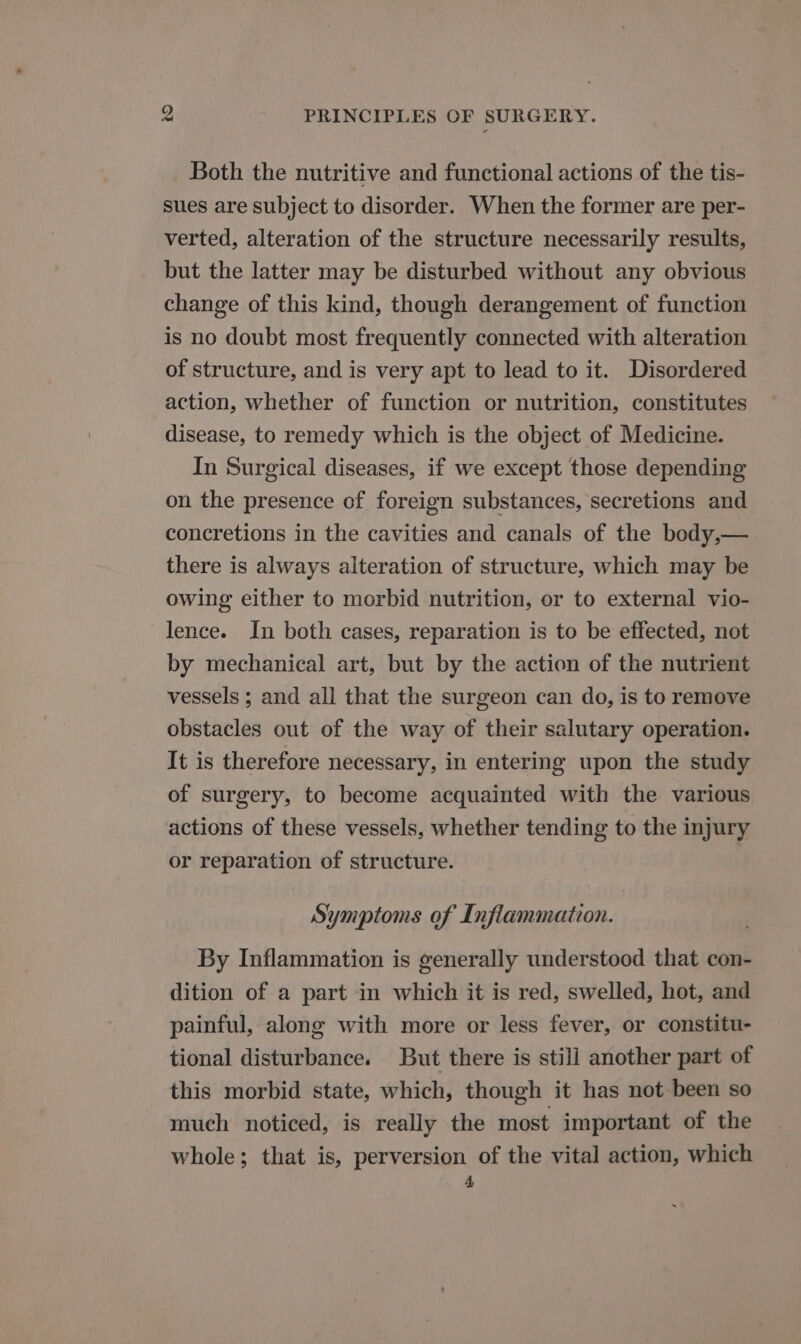Both the nutritive and functional actions of the tis- sues are subject to disorder. When the former are per- verted, alteration of the structure necessarily results, but the latter may be disturbed without any obvious change of this kind, though derangement of function is no doubt most frequently connected with alteration of structure, and is very apt to lead to it. Disordered action, whether of function or nutrition, constitutes disease, to remedy which is the object of Medicine. In Surgical diseases, if we except those depending on the presence of foreign substances, secretions and concretions in the cavities and canals of the body,— there is always alteration of structure, which may be owing either to morbid nutrition, or to external vio- lence. In both cases, reparation is to be effected, not by mechanical art, but by the action of the nutrient vessels ; and all that the surgeon can do, is to remove obstacles out of the way of their salutary operation. It is therefore necessary, in entering upon the study of surgery, to become acquainted with the various actions of these vessels, whether tending to the injury or reparation of structure. Symptoms of Inflammation. By Inflammation is generally understood that con- dition of a part in which it is red, swelled, hot, and painful, along with more or less fever, or constitu- tional disturbance. But there is still another part of this morbid state, which, though it has not been so much noticed, is really the most important of the whole; that is, perversion of the vital action, which r