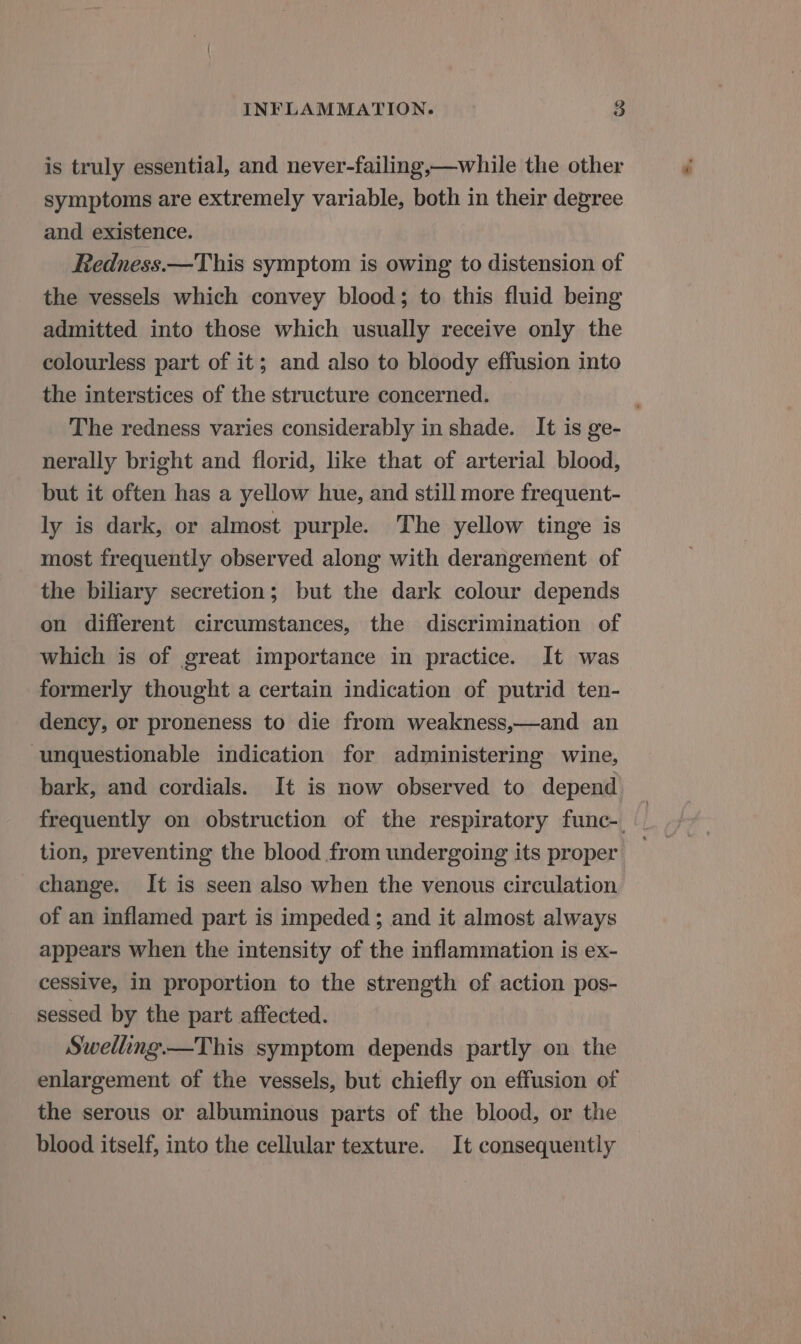 is truly essential, and never-failing,—while the other symptoms are extremely variable, both in their degree and existence. Redness.—This symptom is owing to distension of the vessels which convey blood; to this fluid being admitted into those which usually receive only the colourless part of it; and also to bloody effusion into the interstices of the structure concerned. The redness varies considerably in shade. It is ge- nerally bright and florid, like that of arterial blood, but it often has a yellow hue, and still more frequent- ly is dark, or almost purple. The yellow tinge is most frequently observed along with derangement of the biliary secretion; but the dark colour depends on different circumstances, the discrimination of which is of great importance in practice. It was formerly thought a certain indication of putrid ten- dency, or proneness to die from weakness,—and an unquestionable indication for administering wine, bark, and cordials. It is now observed to depend frequently on obstruction of the respiratory func-. tion, preventing the blood from undergoing its proper change. It is seen also when the venous circulation of an inflamed part is impeded ; and it almost always appears when the intensity of the inflammation is ex- cessive, in proportion to the strength of action pos- sessed by the part affected. Swelling —This symptom depends partly on the enlargement of the vessels, but chiefly on effusion of the serous or albuminous parts of the blood, or the blood itself, into the cellular texture. It consequently