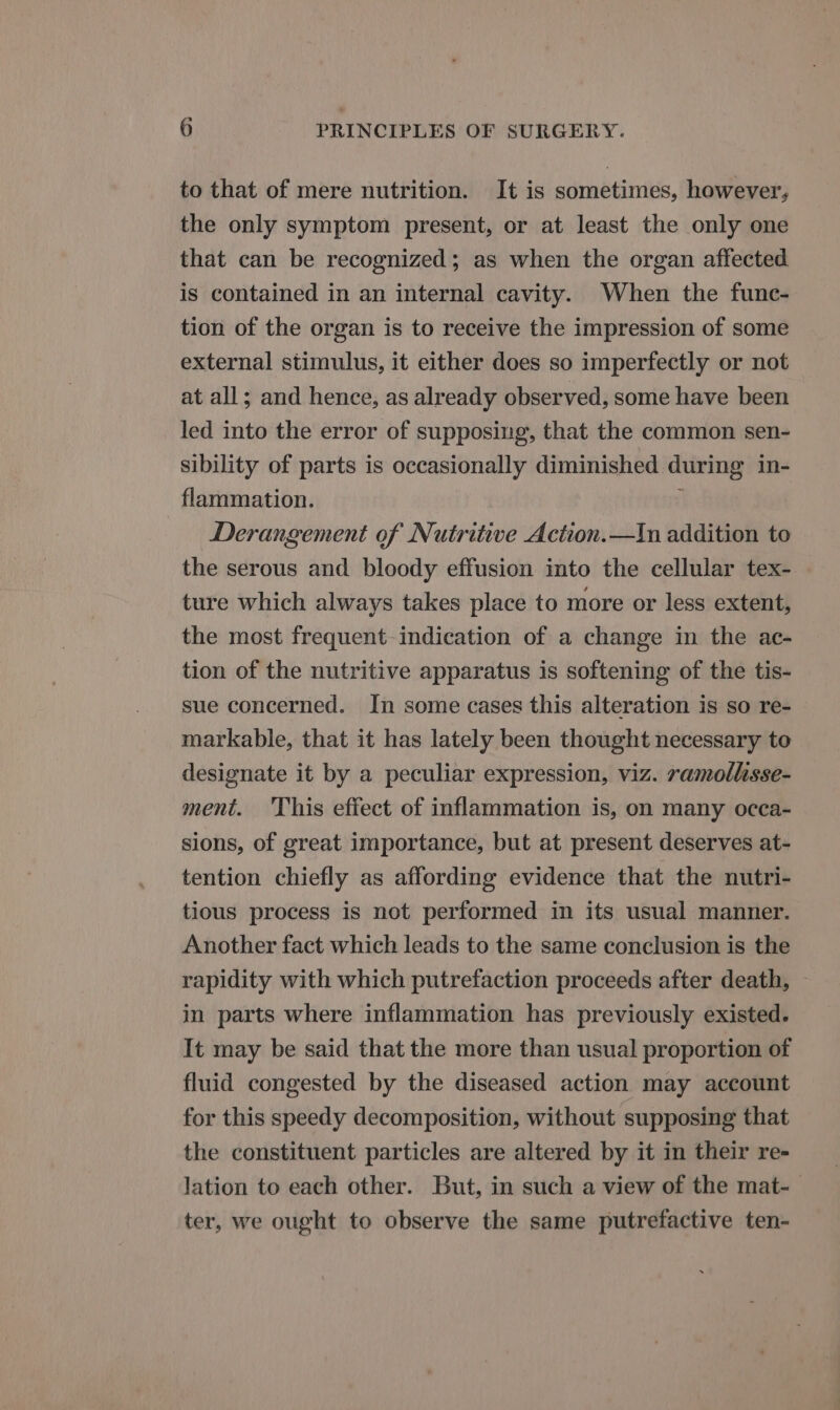 to that of mere nutrition. It is sometimes, however, the only symptom present, or at least the only one that can be recognized; as when the organ affected is contained in an internal cavity. When the func- tion of the organ is to receive the impression of some external stimulus, it either does so imperfectly or not at all; and hence, as already observed, some have been led into the error of supposing, that the common sen- sibility of parts is occasionally diminished during in- flammation. Derangement of Nutritive Action.—In addition to the serous and bloody effusion into the cellular tex- ture which always takes place to more or less extent, the most frequent indication of a change in the ac- tion of the nutritive apparatus is softening of the tis- sue concerned. In some cases this alteration is so re- markable, that it has lately been thought necessary to designate it by a peculiar expression, viz. ramollisse- ment. This effect of inflammation is, on many occa- sions, of great importance, but at present deserves at- tention chiefly as affording evidence that the nutri- tious process is not performed in its usual manner. Another fact which leads to the same conclusion is the rapidity with which putrefaction proceeds after death, in parts where inflammation has previously existed. It may be said that the more than usual proportion of fluid congested by the diseased action may account for this speedy decomposition, without supposing that the constituent particles are altered by it in their re- lation to each other. But, in such a view of the mat-— ter, we ought to observe the same putrefactive ten-