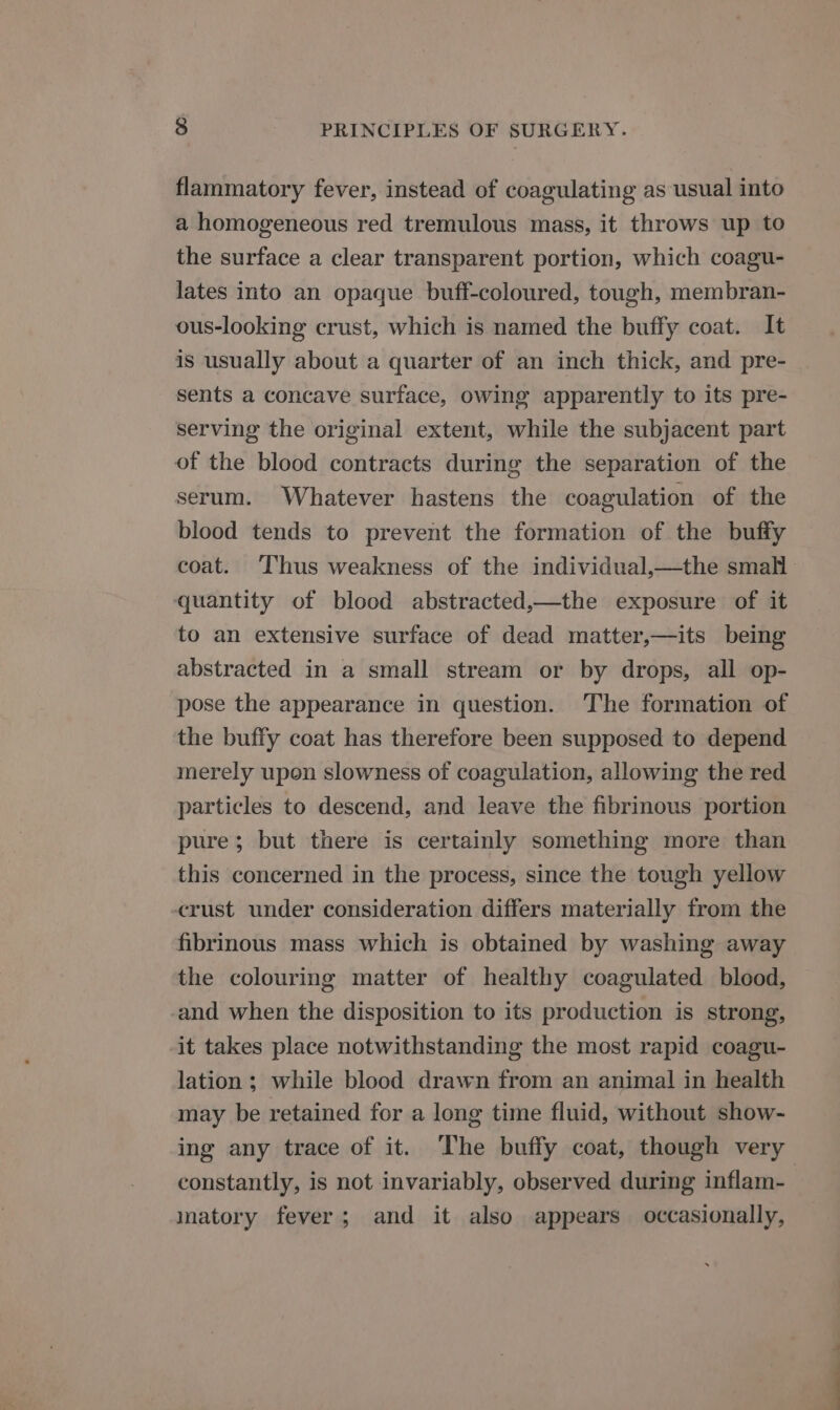 flammatory fever, instead of coagulating as usual into a homogeneous red tremulous mass, it throws up to the surface a clear transparent portion, which coagu- lates into an opaque buff-coloured, tough, membran- ous-looking crust, which is named the buffy coat. It is usually about a quarter of an inch thick, and pre- sents a concave surface, owing apparently to its pre- serving the original extent, while the subjacent part of the blood contracts during the separation of the serum. Whatever hastens the coagulation of the blood tends to prevent the formation of the buffy coat. Thus weakness of the individual,—the smal quantity of blood abstracted,—the exposure of it to an extensive surface of dead matter,—its being abstracted in a small stream or by drops, all op- pose the appearance in question. The formation of the buffy coat has therefore been supposed to depend merely upon slowness of coagulation, allowing the red particles to descend, and leave the fibrinous portion pure; but there is certainly something more than this concerned in the process, since the tough yellow crust under consideration differs materially from the fibrinous mass which is obtained by washing away the colouring matter of healthy coagulated blood, and when the disposition to its production is strong, -it takes place notwithstanding the most rapid coagu- lation; while blood drawn from an animal in health may be retained for a long time fluid, without show- ing any trace of it. The buffy coat, though very constantly, is not invariably, observed during inflam- | inatory fever; and it also appears occasionally,