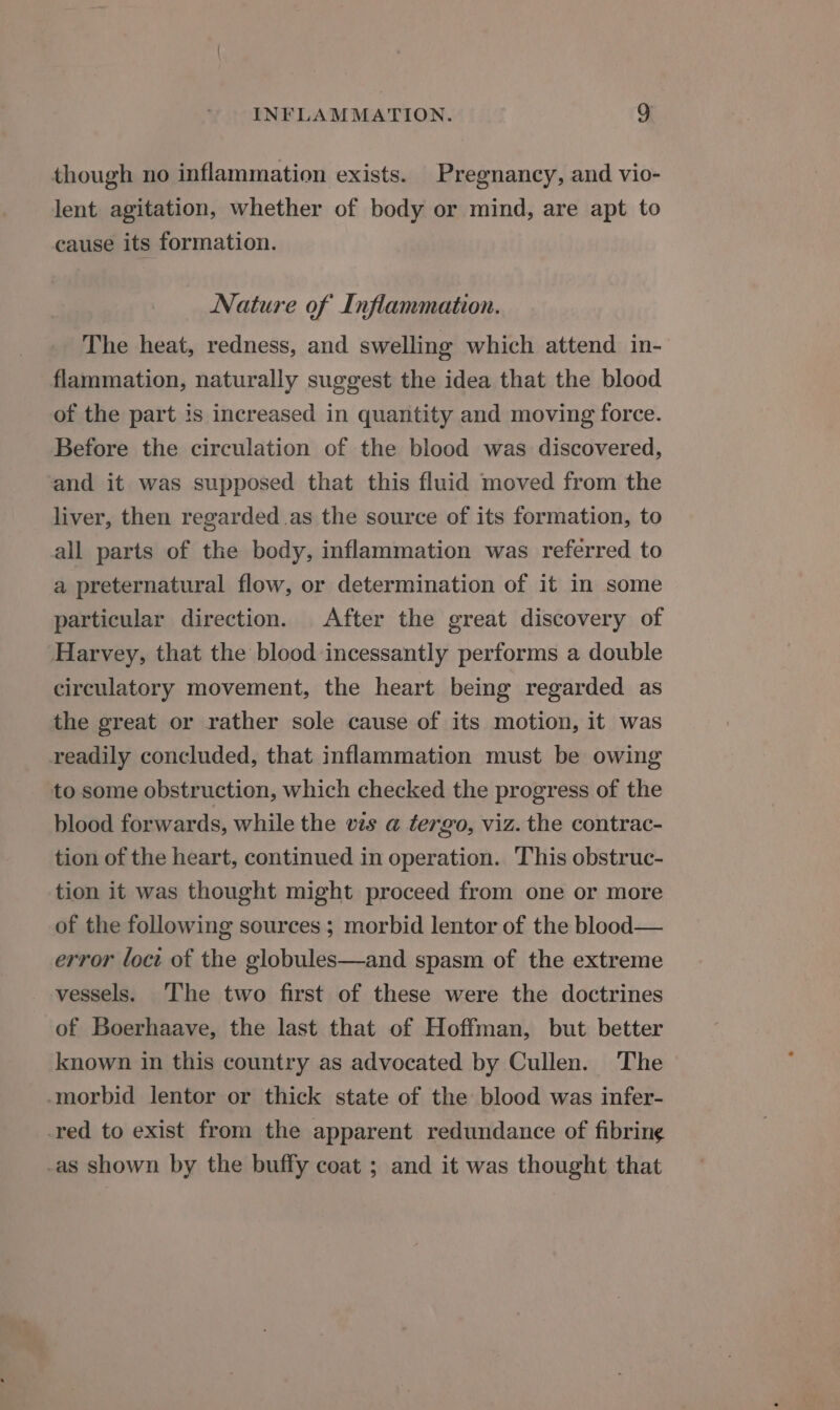 though no inflammation exists. Pregnancy, and vio- lent agitation, whether of body or mind, are apt to cause its formation. Nature of Inflammation. The heat, redness, and swelling which attend in- flammation, naturally suggest the idea that the blood of the part is increased in quantity and moving force. Before the circulation of the blood was discovered, and it was supposed that this fluid moved from the liver, then regarded as the source of its formation, to all parts of the body, inflammation was referred to a preternatural flow, or determination of it in some particular direction. After the great discovery of Harvey, that the blood incessantly performs a double circulatory movement, the heart being regarded as the great or rather sole cause of its motion, it was readily concluded, that inflammation must be owing to some obstruction, which checked the progress of the blood forwards, while the vis a tergo, viz. the contrac- tion of the heart, continued in operation. This obstruc- tion it was thought might proceed from one or more of the following sources ; morbid lentor of the blood— error loct of the globules—and spasm of the extreme vessels. The two first of these were the doctrines of Boerhaave, the last that of Hoffman, but better known in this country as advocated by Cullen. The morbid lentor or thick state of the blood was infer- _red to exist from the apparent redundance of fibring -as shown by the buffy coat ; and it was thought that