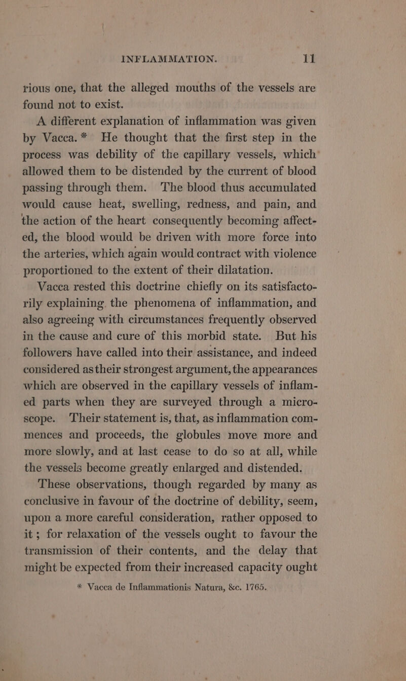 rious one, that the alleged mouths of the vessels are found not to exist. A different explanation of inflammation was given by Vacca.* He thought that the first step in the process was debility of the capillary vessels, which’ allowed them to be distended by the current of blood passing through them. The blood thus accumulated would cause heat, swelling, redness, and pain, and the action of the heart consequently becoming affect- ed, the blood would be driven with more force into the arteries, which again would contract with violence proportioned to the extent of their dilatation. Vacca rested this doctrine chiefly on its satisfacto- rily explaining the phenomena of inflammation, and also agreeing with circumstances frequently observed in the cause and cure of this morbid state. But his followers have called into their assistance, and indeed considered as their strongest argument, the appearances which are observed in the capillary vessels of inflam- ed parts when they are surveyed through a micro- scope. Their statement is, that, as inflammation com- mences and proceeds, the globules move more and more slowly, and at last cease to do so at all, while the vessels become greatly enlarged and distended. These observations, though regarded by many as conclusive in favour of the doctrine of debility, seem, upon a more careful consideration, rather opposed to it; for relaxation of the vessels ought to favour the transmission of their contents, and the delay that might be expected from their increased capacity ought * Vacca de Inflammationis Natura, &amp;c. 1765.