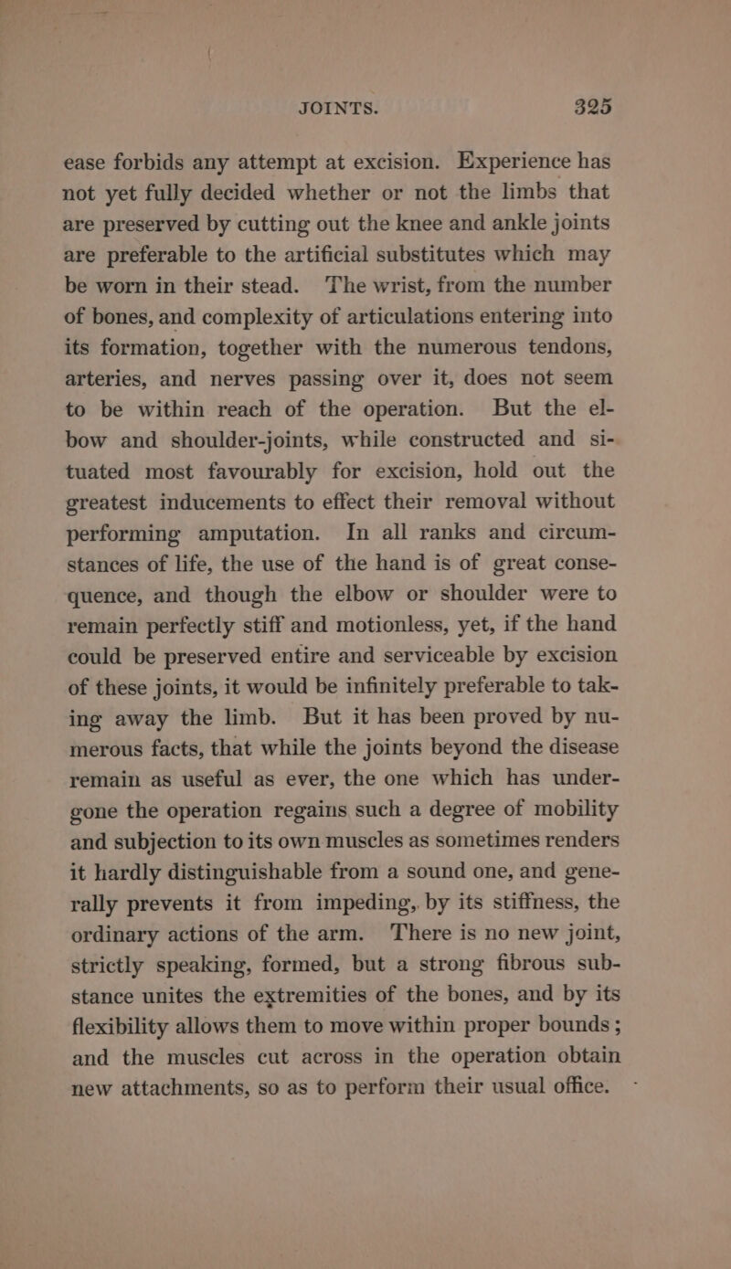 ease forbids any attempt at excision. Experience has not yet fully decided whether or not the limbs that are preserved by cutting out the knee and ankle joints are preferable to the artificial substitutes which may be worn in their stead. The wrist, from the number of bones, and complexity of articulations entering into its formation, together with the numerous tendons, arteries, and nerves passing over it, does not seem to be within reach of the operation. But the el- bow and shoulder-joints, while constructed and si- tuated most favourably for excision, hold out the greatest inducements to effect their removal without performing amputation. In all ranks and circum- stances of life, the use of the hand is of great conse- quence, and though the elbow or shoulder were to remain perfectly stiff and motionless, yet, if the hand could be preserved entire and serviceable by excision of these joints, it would be infinitely preferable to tak- ing away the limb. But it has been proved by nu- merous facts, that while the joints beyond the disease remain as useful as ever, the one which has under- gone the operation regains such a degree of mobility and subjection to its own muscles as sometimes renders it hardly distinguishable from a sound one, and gene- rally prevents it from impeding, by its stiffness, the ordinary actions of the arm. ‘There is no new joint, strictly speaking, formed, but a strong fibrous sub- stance unites the extremities of the bones, and by its flexibility allows them to move within proper bounds ; and the muscles cut across in the operation obtain new attachments, so as to perform their usual office.