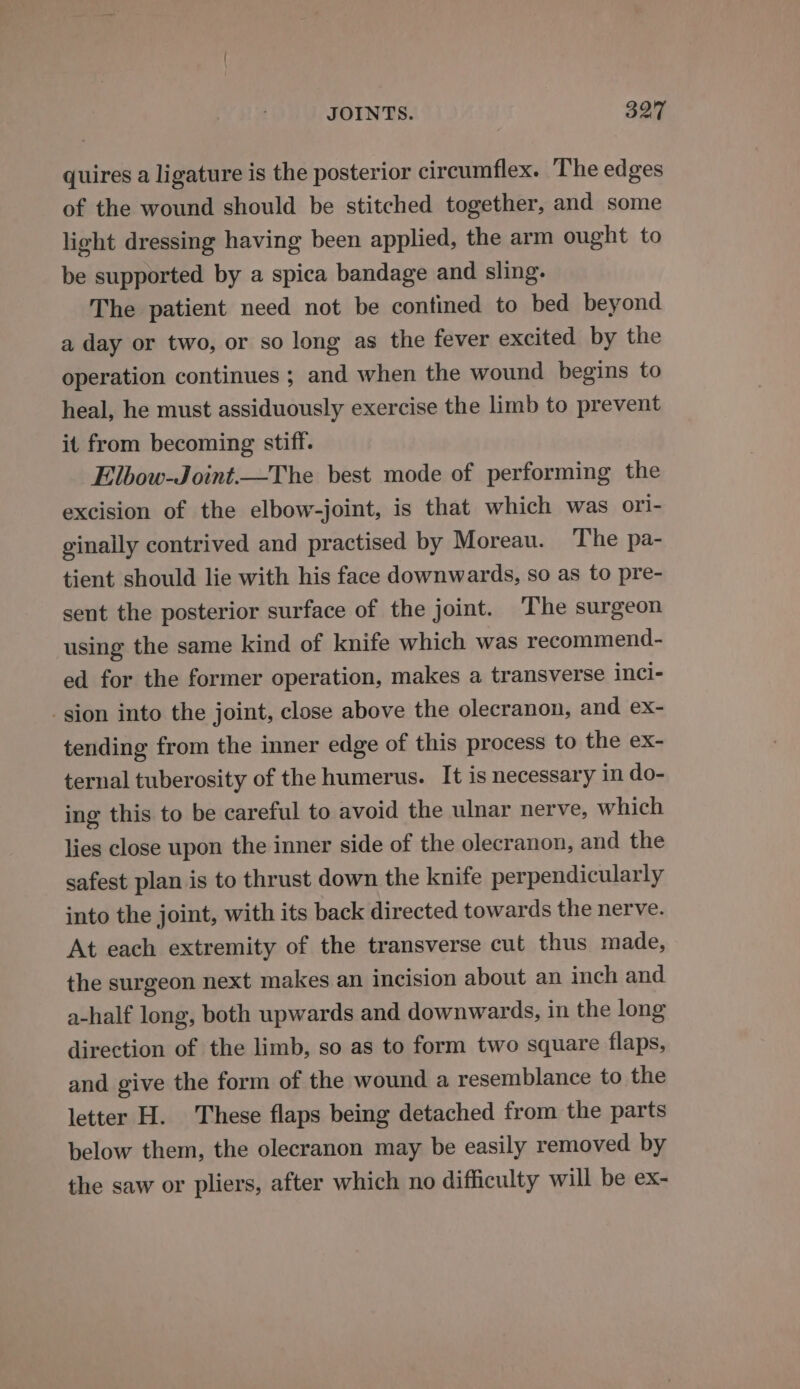quires a ligature is the posterior circumflex. ‘The edges of the wound should be stitched together, and some light dressing having been applied, the arm ought to be supported by a spica bandage and sling. The patient need not be contined to bed beyond a day or two, or so long as the fever excited by the operation continues ; and when the wound begins to heal, he must assiduously exercise the limb to prevent it from becoming stiff. Elbow-Joint.—The best mode of performing the excision of the elbow-joint, is that which was ori- ginally contrived and practised by Moreau. The pa- tient should lie with his face downwards, so as to pre- sent the posterior surface of the joint. The surgeon using the same kind of knife which was recommend- ed for the former operation, makes a transverse inci- sion into the joint, close above the olecranon, and ex- tending from the inner edge of this process to the ex- ternal tuberosity of the humerus. It is necessary in do- ing this to be careful to avoid the ulnar nerve, which lies close upon the inner side of the olecranon, and the safest plan is to thrust down the knife perpendicularly into the joint, with its back directed towards the nerve. At each extremity of the transverse cut thus made, the surgeon next makes an incision about an inch and a-half long, both upwards and downwards, in the long direction of the limb, so as to form two square flaps, and give the form of the wound a resemblance to the letter H. These flaps being detached from the parts below them, the olecranon may be easily removed by the saw or pliers, after which no difficulty will be ex-