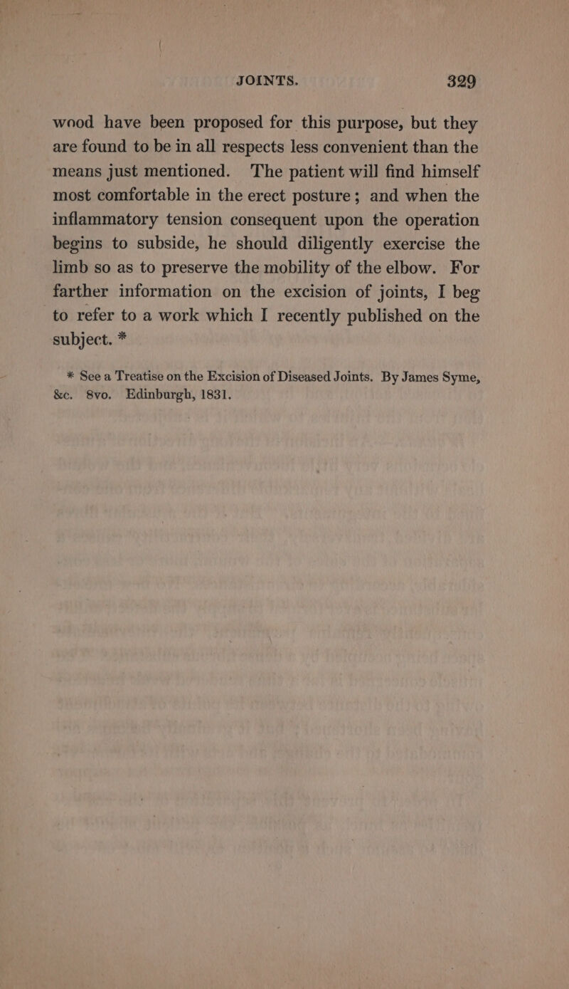 wood have been proposed for this purpose, but they are found to be in all respects less convenient than the means just mentioned. The patient will find himself most comfortable in the erect posture; and when the inflammatory tension consequent upon the operation begins to subside, he should diligently exercise the limb so as to preserve the mobility of the elbow. For farther information on the excision of joints, I beg to refer to a work which I recently published on the subject. * * See a Treatise on the Excision of Diseased Joints. By James Syme, &amp;c. 8vo. Edinburgh, 1831.
