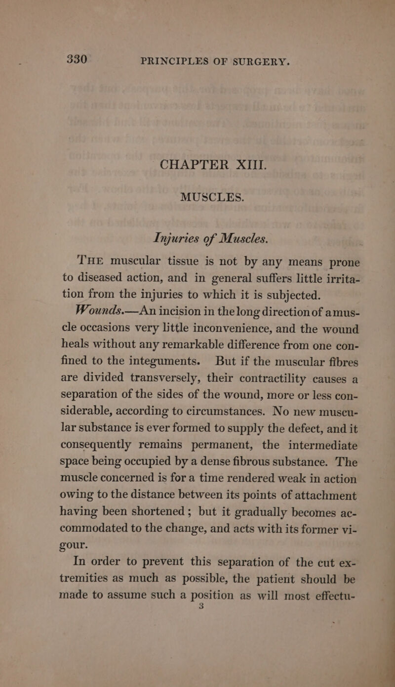 CHAPTER XIII. MUSCLES. Inyuries of Muscles. THE muscular tissue is not by any means prone to diseased action, and in general suffers little irrita- tion from the injuries to which it is subjected. Wounds.—An incision in the long direction of amus- cle occasions very little inconvenience, and the wound heals without any remarkable difference from one con- fined to the integuments. But if the muscular fibres are divided transversely, their contractility causes a separation of the sides of the wound, more or less con- siderable, according to circumstances. No new muscu- lar substance is ever formed to supply the defect, and it consequently remains permanent, the intermediate space being occupied by a dense fibrous substance. The muscle concerned is for a time rendered weak in action owing to the distance between its points of attachment having been shortened ; but it gradually becomes ac- commodated to the change, and acts with its former vi- gour. In order to prevent this separation of the cut ex- tremities as much as possible, the patient should be made to assume such a ea as will most effectu-