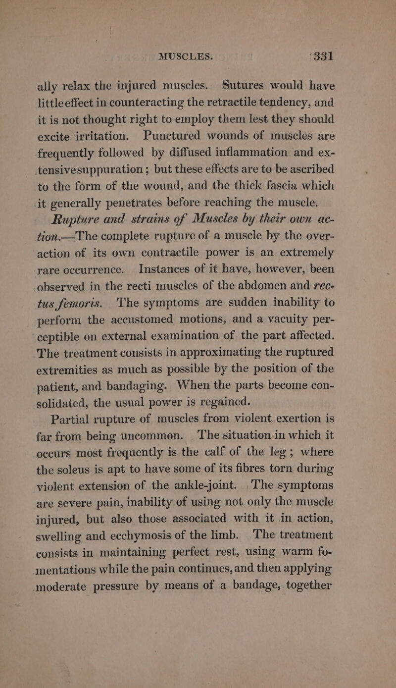 MUSCLES. ‘331 ally relax the injured muscles. Sutures would have little effect in counteracting the retractile tendency, and it is not thought right to employ them lest they should excite irritation. Punctured wounds of muscles are frequently followed by diffused inflammation and ex- tensivesuppuration ; but these effects are to be ascribed to the form of the wound, and the thick fascia which it generally penetrates before reaching the muscle. Rupture and strains of Muscles by their own ac- tion.—The complete rupture of a muscle by the over- action of its own contractile power is an extremely rare occurrence. Instances of it have, however, been observed in the recti muscles of the abdomen and rec- tus femoris. The symptoms are sudden inability to perform the accustomed motions, and a vacuity per- ceptible on external examination of the part affected. The treatment consists in approximating the ruptured extremities as much as possible by the position of the patient, and bandaging. When the parts become con- solidated, the usual power is regained. Partial rupture of muscles from violent exertion is far from being uncommon. _ The situation in which it occurs most frequently is the calf of the leg; where the soleus is apt to have some of its fibres torn during violent extension of the ankle-joint. .The symptoms are severe pain, inability of using not only the muscle injured, but also those associated with it in action, swelling and ecchymosis of the limb. The treatment consists in maintaining perfect rest, using warm fo- mentations while the pain continues, and then applying moderate pressure by means of a bandage, together