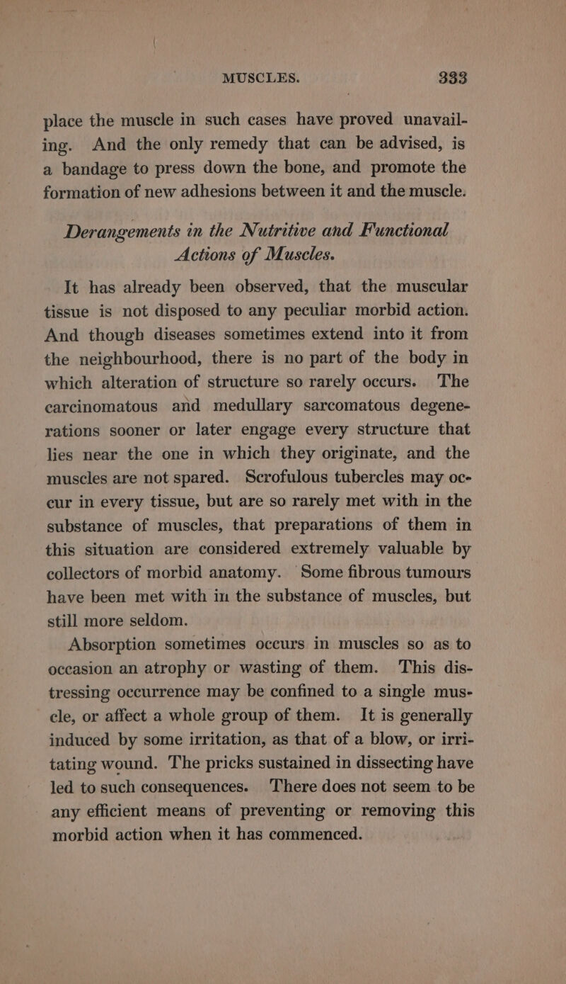 place the muscle in such cases have proved unavail- ing. And the only remedy that can be advised, is a bandage to press down the bone, and promote the formation of new adhesions between it and the muscle. Derangements in the Nutritive and Functional Actions of Muscles. It has already been observed, that the muscular tissue is not disposed to any peculiar morbid action. And though diseases sometimes extend into it from the neighbourhood, there is no part of the body in which alteration of structure so rarely occurs. The carcinomatous and medullary sarcomatous degene- rations sooner or later engage every structure that lies near the one in which they originate, and the muscles are not spared. Scrofulous tubercles may oc- cur in every tissue, but are so rarely met with in the substance of muscles, that preparations of them in this situation are considered extremely valuable by collectors of morbid anatomy. Some fibrous tumours have been met with in the substance of muscles, but still more seldom. Absorption sometimes occurs in muscles so as to occasion an atrophy or wasting of them. This dis- tressing occurrence may be confined to a single mus- cle, or affect a whole group of them. It is generally induced by some irritation, as that of a blow, or irri- tating wound. The pricks sustained in dissecting have led to such consequences. There does not seem to be any efficient means of preventing or removing this morbid action when it has commenced.