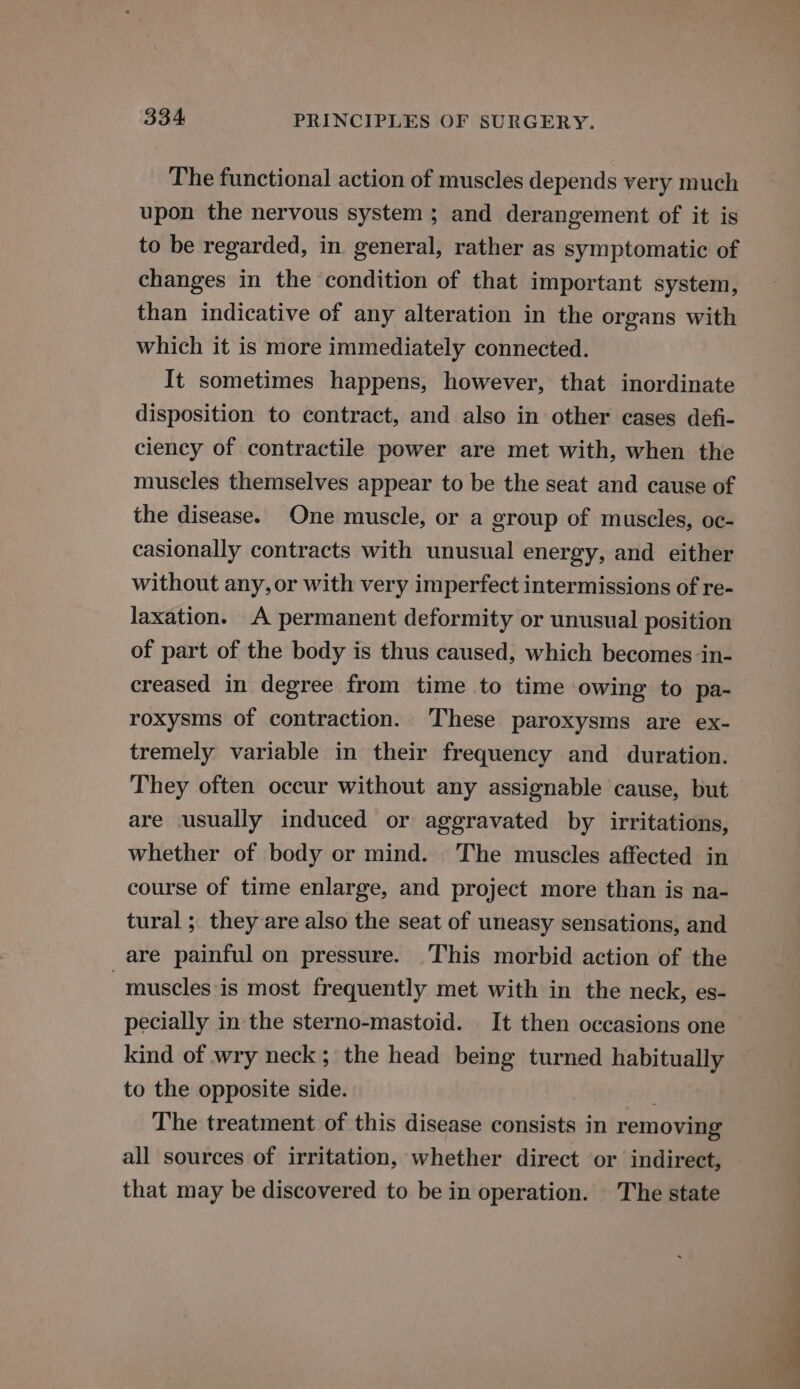 The functional action of muscles depends very much upon the nervous system; and derangement of it is to be regarded, in. general, rather as symptomatic of changes in the condition of that important system, than indicative of any alteration in the organs with which it is more immediately connected. It sometimes happens, however, that inordinate disposition to contract, and also in other cases defi- ciency of contractile power are met with, when the muscles themselves appear to be the seat and cause of the disease. One muscle, or a group of muscles, oc- casionally contracts with unusual energy, and either without any, or with very imperfect intermissions of re- laxation. A permanent deformity or unusual position of part of the body is thus caused, which becomes in- creased in degree from time to time owing to pa- roxysms of contraction. These paroxysms are ex- tremely variable in their frequency and duration. They often occur without any assignable cause, but are usually induced or aggravated by irritations, whether of body or mind. The muscles affected in course of time enlarge, and project more than is na- tural ; they are also the seat of uneasy sensations, and are painful on pressure. This morbid action of the muscles is most frequently met with in the neck, es- pecially in the sterno-mastoid. It then occasions one kind of wry neck; the head being turned habitually to the opposite side. The treatment of this disease consists in removing all sources of irritation, whether direct or indirect, that may be discovered to be in operation. The state