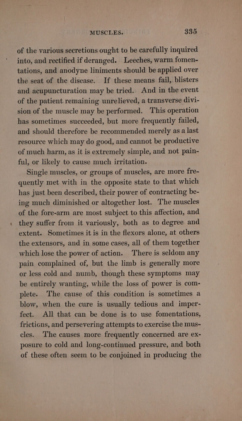 of the various secretions ought to be carefully inquired into, and rectified if deranged. Leeches, warm fomen- tations, and anodyne liniments should be applied over the seat of the disease. If these means fail, blisters and acupuncturation may be tried. And in the event of the patient. remaining unrelieved, a transverse divi- sion of the muscle may be performed. This operation has sometimes succeeded, but more frequently failed, and should therefore be recommended merely as a last resource which may do good, and cannot be productive of much harm, as it is extremely simple, and not pain- ful, or likely to cause much irritation. Single muscles, or groups of muscles, are more fre- quently met with in the opposite state to that which has just been described, their power of contracting be- ing much diminished or altogether lost. The muscles of the fore-arm are most subject to this affection, and they suffer from it variously, both as to degree and extent. Sometimes it is in the flexors alone, at others the extensors, and in some cases, all of them together which lose the power of action. There is seldom any pain complained of, but the limb is generally more or less cold and numb, though these symptoms may be entirely wanting, while the loss of power is com- plete. The cause of this condition is sometimes a blow, when the cure is usually tedious and imper- fect. All that can be done is to use fomentations, frictions, and persevering attempts to exercise the mus- cles. The causes more frequently concerned are ex- posure to cold and long-continued pressure, and both of these often seem to be conjoined in producing the