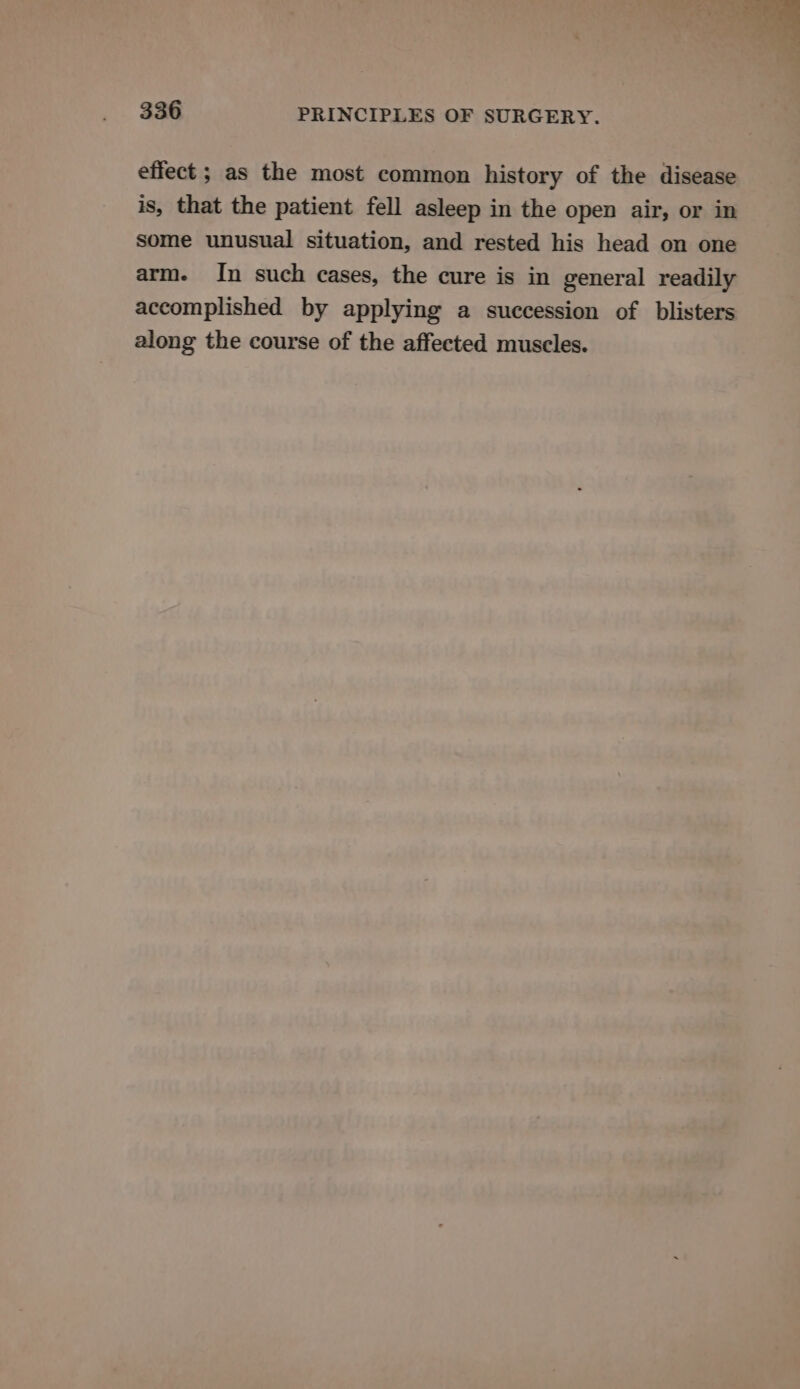 effect ; as the most common history of the disease is, that the patient fell asleep in the open air, or in some unusual situation, and rested his head on one arm. In such cases, the cure is in general readily accomplished by applying a succession of blisters along the course of the affected muscles.