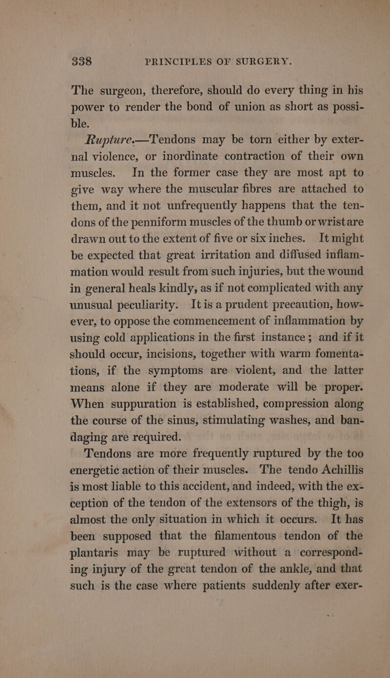 The surgeon, therefore, should do every thing in his power to render the bond of union as short as possi- ble. Rupture.—Tendons may be torn either by exter- nal violence, or inordinate contraction of their own give way where the muscular fibres are attached to them, and it not unfrequently happens that the ten- dons of the penniform muscles of the thumb or wristare drawn out to the extent of five or sixinches. It might be expected that great irritation and diffused inflam- mation would result from such injuries, but the wound in general heals kindly, as if not complicated with any unusual peculiarity. Itis a prudent precaution, how- ever, to oppose the commencement of inflammation by using cold applications in the first instance; and if it should occur, incisions, together with warm fomenta- tions, if the symptoms are violent, and the latter means alone if they are moderate will be proper. When suppuration is established, compression along the course of the sinus, stimulating washes, and ban- daging are required. Tendons are more frequently ruptured by the too energetic action of their muscles. The tendo Achillis is most liable to this accident, and indeed, with the ex- ception of the tendon of the extensors of the thigh, is almost the only situation in which it occurs. It has been supposed that the filamentous tendon of the plantaris may be ruptured without a correspond- ing injury of the great tendon of the ankle, and that such is the case where patients suddenly after exer-