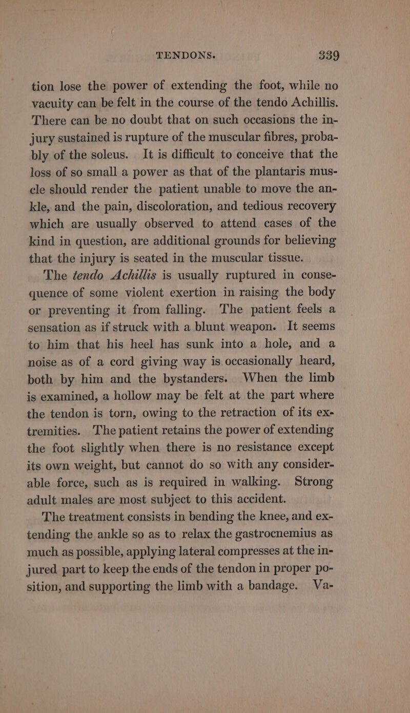 tion lose the power of extending the foot, while no vacuity can be felt in the course of the tendo Achillis. There can be no doubt that on such occasions the in- jury sustained is rupture of the muscular fibres, proba- bly of the soleus. It is difficult to conceive that the loss of so small a power as that of the plantaris mus- cle should render the patient unable to move the an- kle, and the pain, discoloration, and tedious recovery which are usually observed to attend cases of the kind in question, are additional grounds for believing that the injury is seated in the muscular tissue. The tendo Achillis is usually ruptured in conse- quence of some violent exertion in raising the body or preventing it from falling. The patient feels a sensation as if struck with a blunt weapon. It seems to him that his heel has sunk into a hole, and a noise as of a cord giving way is occasionally heard, both by him and the bystanders. When the limb is examined, a hollow may be felt at the part where the tendon is torn, owing to the retraction of its ex- tremities. The patient retains the power of extending the foot slightly when there is no resistance except its own weight, but cannot do so with any consider- able force, such as is required in walking. Strong adult males are most subject to this accident. The treatment consists in bending the knee, and ex- tending the ankle so as to relax the gastrocnemius as much as possible, applying lateral compresses at the in- jured part to keep the ends of the tendon in proper po- sition, and supporting the limb with a bandage. Va-