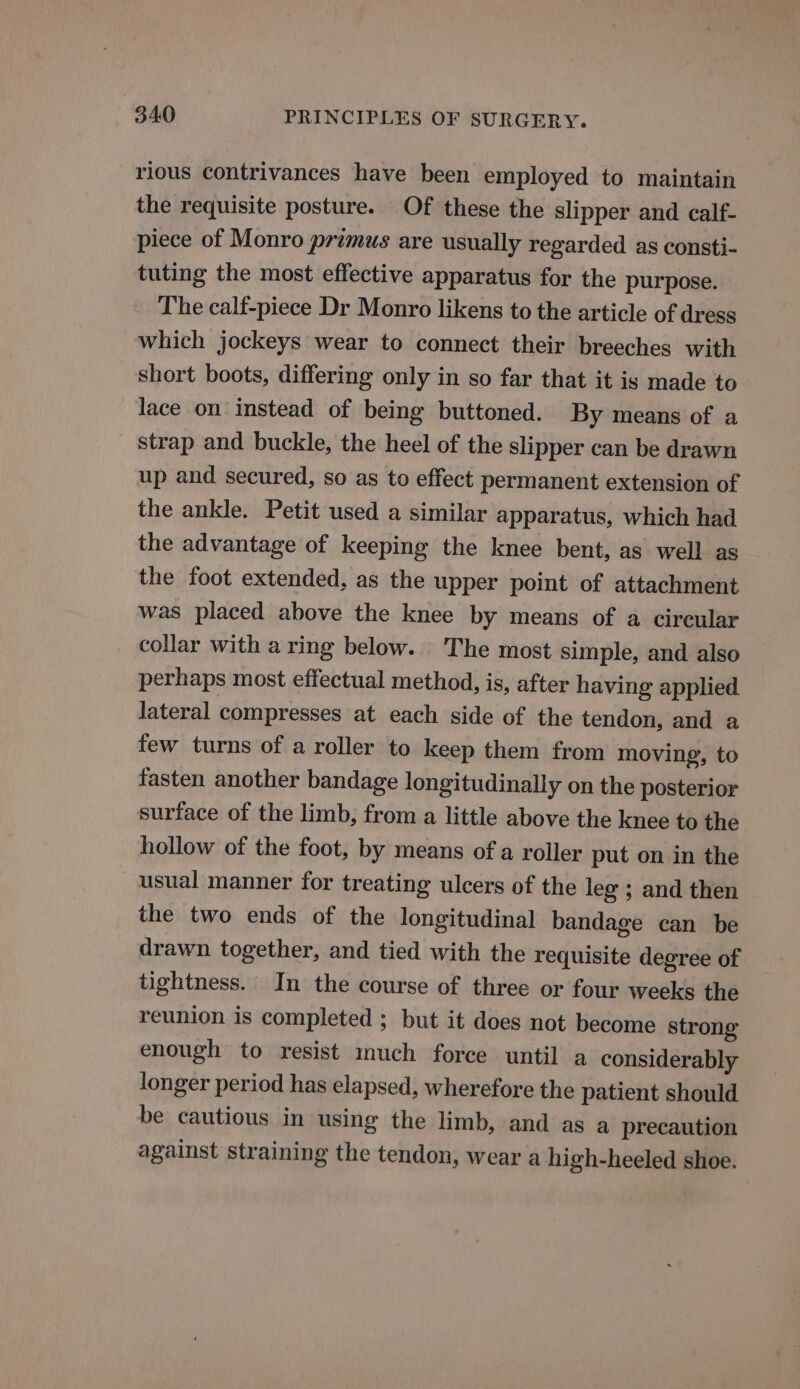 rious contrivances have been employed to maintain the requisite posture. Of these the slipper and calf- piece of Monro primus are usually regarded as consti- tuting the most effective apparatus for the purpose. The calf-piece Dr Monro likens to the article of dress which jockeys wear to connect their breeches with short boots, differing only in so far that it is made to Jace on instead of being buttoned. By means of a strap and buckle, the heel of the slipper can be drawn up and secured, so as to effect permanent extension of the ankle. Petit used a similar apparatus, which had the advantage of keeping the knee bent, as well as the foot extended, as the upper point of attachment was placed above the knee by means of a circular collar with a ring below. ‘The most simple, and also perhaps most effectual method, is, after having applied lateral compresses at each side of the tendon, and a few turns of a roller to keep them from moving, to fasten another bandage longitudinally on the posterior surface of the limb, from a little above the knee to the hollow of the foot, by means of a roller put on in the usual manner for treating ulcers of the leg ; and then the two ends of the longitudinal bandage can be drawn together, and tied with the requisite degree of tightness. In the course of three or four weeks the reunion is completed ; but it does not become strong enough to resist much force until a considerably longer period has elapsed, wherefore the patient should be cautious in using the limb, and as a precaution against straining the tendon, wear a high-heeled shoe.