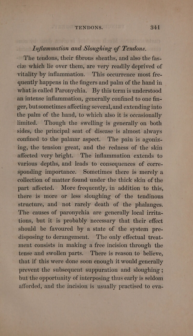 Inflammation and Sloughing of Tendons. The tendons, their fibrous sheaths, and also the fas- cize which lie over them, are very readily deprived of vitality by inflammation. This occurrence most fre- quently happens in the fingers and palm of the hand in what is called Paronychia. By this term is understood an intense inflammation, generally confined to one fin- ger, butsometimes affecting several, and extending into the palm of the hand, to which also it is occasionally limited. ‘Though the swelling is generally on both sides, the principal seat of disease is almost always confined to the palmar aspect. The pain is agoniz- ing, the tension great, and the redness of the skin affected very bright. The inflammation extends to various depths, and leads to consequences of corre- sponding importance. Sometimes there is merely a collection of matter found under the thick skin of the part affected. More frequently, in addition to this, there is more or less sloughing of the tendinous structure, and not rarely death of the phalanges. The causes of paronychia are generally local irrita- tions, but it is probably necessary that their effect should be favoured by a state of the system pre- disposing to derangement. The only effectual treat- ment consists in making a free incision through the tense and swollen parts. There is reason to believe, that if this were done soon enough it would generally prevent the subsequent suppuration and sloughing ; but the opportunity of interposing thus early is seldom afforded, and the incision is usually practised to eva-