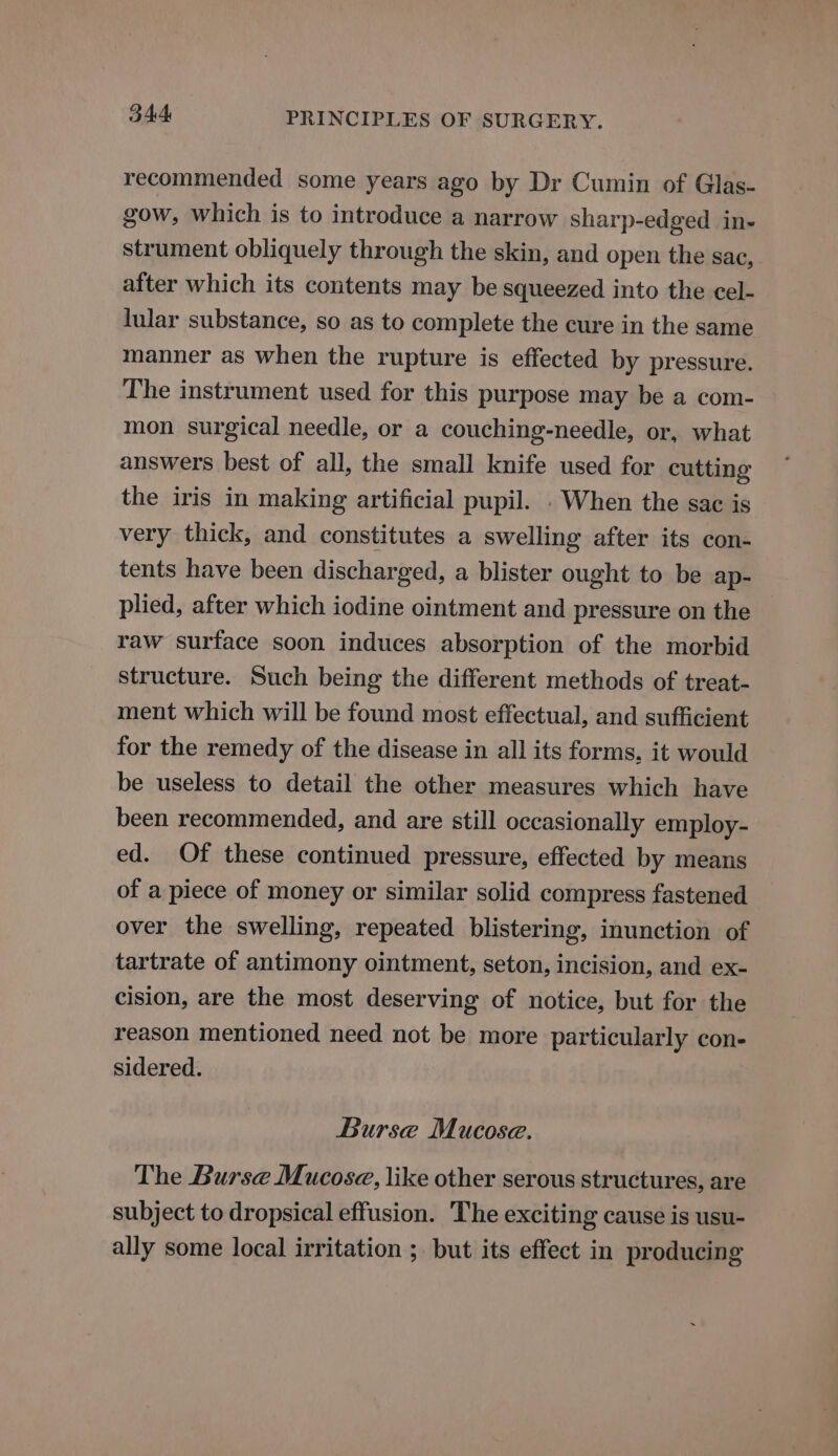recommended some years ago by Dr Cumin of Glas- gow, which is to introduce a narrow sharp-edged in- strument obliquely through the skin, and open the sac, after which its contents may be squeezed into the cel- lular substance, so as to complete the cure in the same manner as when the rupture is effected by pressure. The instrument used for this purpose may be a com- mon surgical needle, or a couching-needle, or, what answers best of all, the small knife used for cutting the iris in making artificial pupil. . When the sac is very thick, and constitutes a swelling after its con- tents have been discharged, a blister ought to be ap- plied, after which iodine ointment and pressure on the — raw surface soon induces absorption of the morbid structure. Such being the different methods of treat- ment which will be found most effectual, and sufficient for the remedy of the disease in all its forms, it would be useless to detail the other measures which have been recommended, and are still occasionally employ- ed. Of these continued pressure, effected by means of a piece of money or similar solid compress fastened over the swelling, repeated blistering, inunction of tartrate of antimony ointment, seton, incision, and ex- cision, are the most deserving of notice, but for the reason mentioned need not be more particularly con- sidered. Burse Mucose. The Burse Mucosa, like other serous structures, are subject to dropsical effusion. The exciting cause is usu- ally some local irritation ; but its effect in producing
