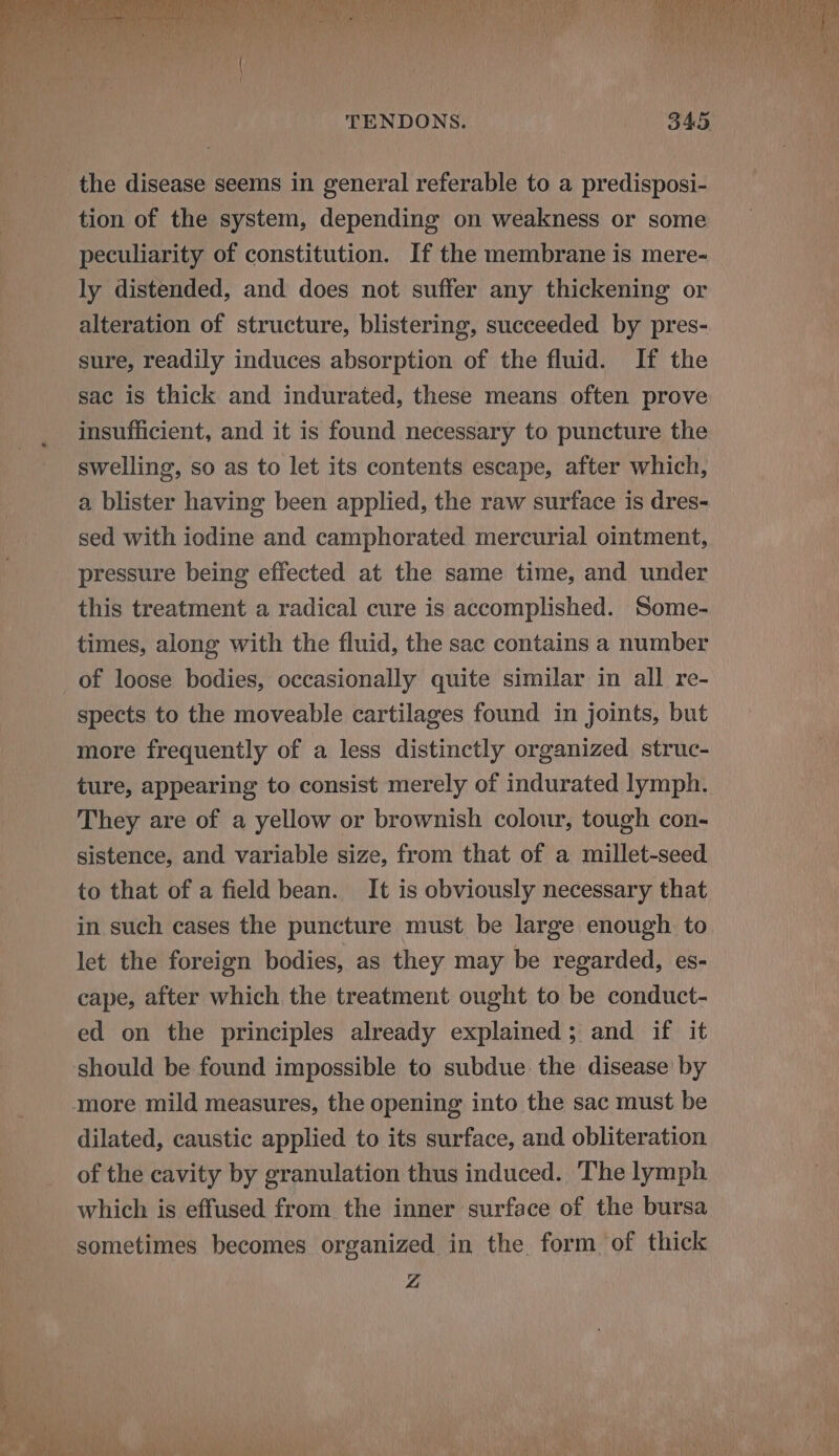 a ee aT ved Per Ter rw da eee a a Ba: it DTN Rae MMR SY ICN TERN opt fey Ft ce. he eal yen Nty irr alco rie Fi if aa) ai0 ca AMR TENDONS. 345 tion of the system, depending on weakness or some peculiarity of constitution. If the membrane is mere- ly distended, and does not suffer any thickening or alteration of structure, blistering, succeeded by pres- sure, readily induces absorption of the fluid. If the sac is thick and indurated, these means often prove insufficient, and it is found necessary to puncture the swelling, so as to let its contents escape, after which, a blister having been applied, the raw surface is dres- sed with iodine and camphorated mercurial ointment, pressure being effected at the same time, and under this treatment a radical cure is accomplished. Some- times, along with the fluid, the sac contains a number of loose bodies, occasionally quite similar in all re- spects to the moveable cartilages found in joints, but more frequently of a less distinctly organized struc- ture, appearing to consist merely of indurated lymph. They are of a yellow or brownish colour, tough con- sistence, and variable size, from that of a millet-seed to that of a field bean. It is obviously necessary that in such cases the puncture must be large enough. to let the foreign bodies, as they may be regarded, es- cape, after which the treatment ought to be conduct- ed on the principles already explained; and if it should be found impossible to subdue the disease by more mild measures, the opening into the sac must be dilated, caustic applied to its surface, and obliteration of the cavity by granulation thus induced. The lymph which is effused from the inner surface of the bursa sometimes becomes organized in the form of thick Z