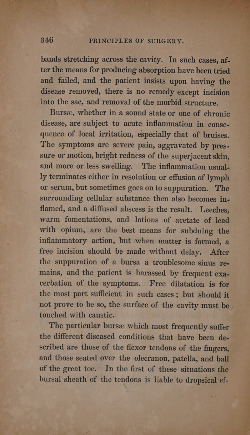 bands stretching across the cavity. In such cases, af- ter the means for producing absorption have been tried and failed, and the patient insists upon having the disease removed, there is no remedy except incision into the sac, and removal of the morbid structure. Bursz, whether in a sound state or one of chronic disease, are subject to acute inflammation in conse- quence of local irritation, especially that of bruises. The symptoms are severe pain, aggravated by pres- sure or motion, bright redness of the superjacent skin, and more or less swelling. The inflammation usual- ly terminates either in resolution or effusion of lymph | or serum, but sometimes goes on to suppuration. The surrounding cellular substance then also becomes in- flamed, and a diffused abscess is the result. Leeches, warm fomentations, and lotions of acetate of lead with opium, are the best means for subduing the inflammatory action, but when matter is formed, a free incision should be made without delay. After the suppuration of a bursa a troublesome sinus re- — mains, and the patient is harassed by frequent exa- cerbation of the symptoms. Free dilatation is for the most part sufficient in such cases; but should it not prove to be so, the surface of the cavity must be. touched with caustic. The particular bursee which most frequently suffer the different diseased conditions that have been de- scribed are those of the flexor tendons of the fingers, and those seated over the olecranon, patella, and ball of the great toe. In the first of these situations the bursal sheath of the tendons is liable to dropsical ef-