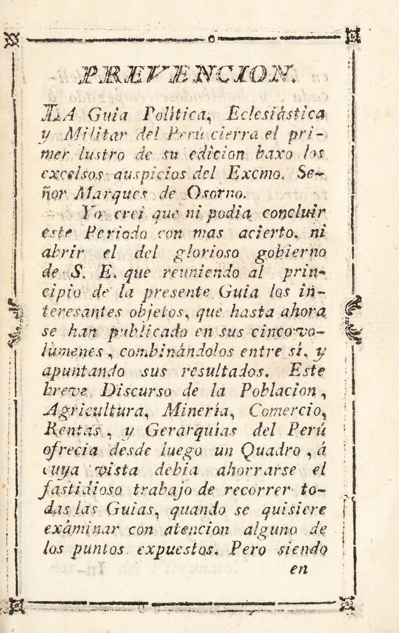 A w TMMVM NCZON, JuA Guia Política, Eclesiástica y Militar del Perú cierra el pri- mer lustro de su edición baxo hs excelsos auspicios del Exorno. Se- ñor Al arques de O sor no. ) o crei que ni podía concluir este Periodo con mas acierto, ni abrir el del glorioso gobierno de - S\ E. que reuniendo al prin* el pió de la presente Guia hs in- teresantes objetos, que hasta ahora se kart publicado en sus clnco'xo~ ¡ümenes , combinándolos entre sp y apuntando sus resultados, Este breve Discurso de la Población, Agricultura, Minería, Comercio, Rentas , y Gerarquías del Perú ofrecía desde luego un Quadro , á cuya ’Msta debía ahorrarse el fastidioso trabajo de recorrer to- das las Gulas, qliando se quisiere examinar con atención alguno de los puntos expuestos, Pero siendo en