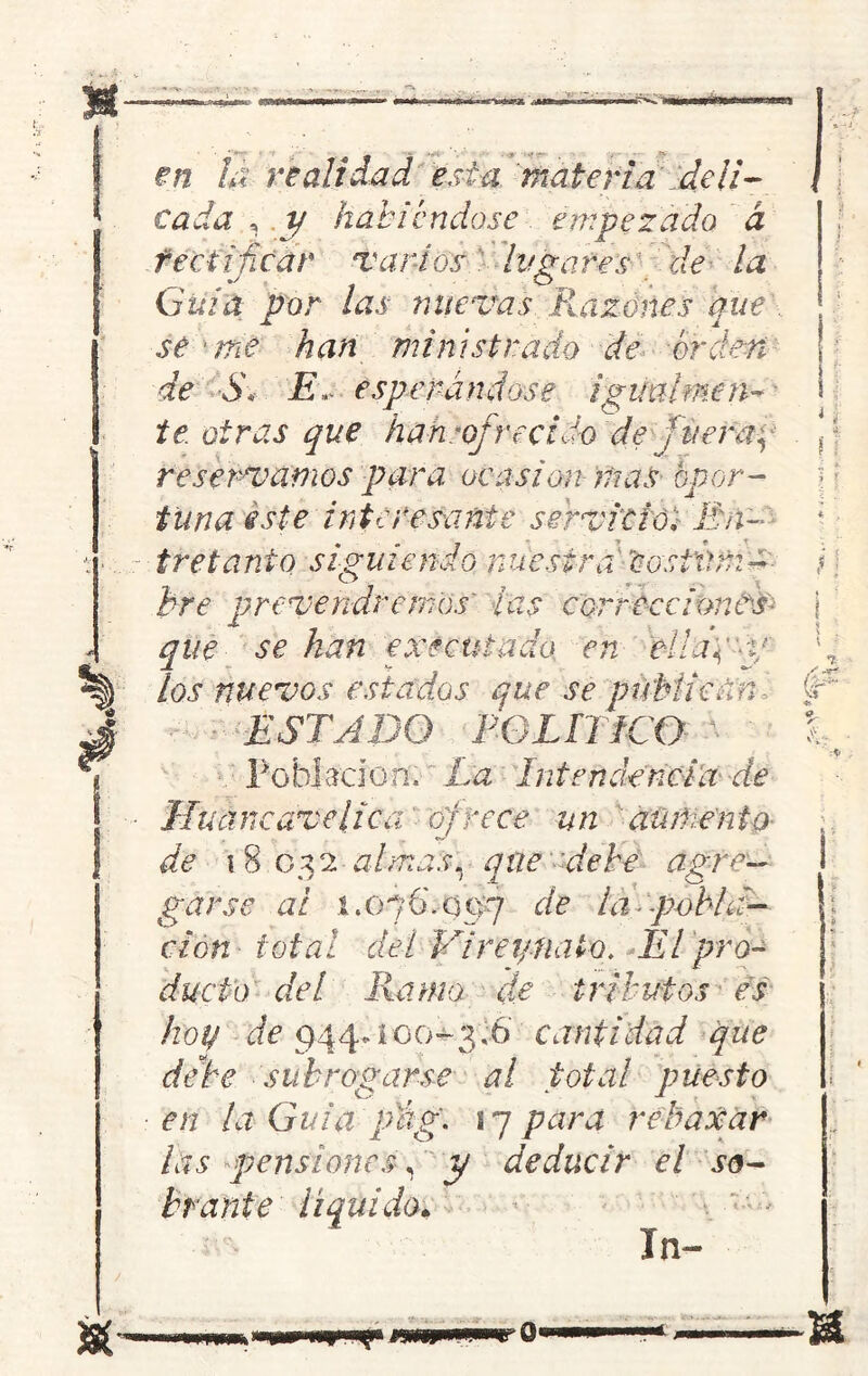 Sí en ÍÁ realidad esta materia .deli- cada , y habiéndose empezado á rectificar varios lugares de la Guia, por las nuevas Razones que se -me han ministrado de orden de S\ E» esperándose igualmen- te. otras que han-ofrecido de fuer ay tuna este interesante servicio. En- tretanto siguiendo nuestra Cosi'úmz prevenaremos' ¿as correcciones- que se han executado en ellap-tf los nuevos estados que se publican ■ ESTADO F-G LITIGO- ^ ' ' Población. La Intendencia de Huaneavelica frece un aumento de i 8 032-almas, que debe agre- garse ai 1.0 7 6'. o 07 de i a ■ -pobh clon total del Vi re y.nato. El pro- ducto del llamo, de tributos es hoy de 944vioo^3'rá> cantidad que debe subrogarse al total puesto en la Guia pág. 1 7 para relaxar las pensiones, y deducir el so- brante liquido* In- ! i i i a <r Ir- L ! i 0*