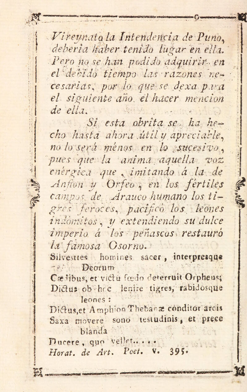 swuUBíicb» ¿gnftumu «8E^CWT|t»sV a •0« m Viretmafa la Intendencia de Puno, debería haber tenido lugar en ella, Pero no se kan podido adquirir., en el ' debido tiempo las Tazones ne~* . ¿ • * . cesarlas, />ar lo que se de xa p.r.a el siguiente ano. el hacer mención de ella. , - SI esta obritq se ha he-* cho hasta ahora .útil y. apreciarle, «o lo:Será píenos en jo sSMC.esivo , pues que la anima /aquella voz enérgica que v imitando á la de Anfión y Orfeogéñ los fértiles campos, de, A rauco humano los ti- gres feroces,; pací feo los leones indómitos, v extendiendo su dulce imperio á los peñascos ^restauro la famosa G sor no, Silvestres homines sacer , interpresqu* - ¿Dearunr C&difeusí, et vnétu foca o de*erruit Orpbeus; Di&ust ob hrc lenire tigres, rabidósqiie leones : Biv^uíqet AtnphiooThebanae cónditor arcís Saxa movere sono testudinis, £t pígee blanda Bncere , quo veHet.. , . •