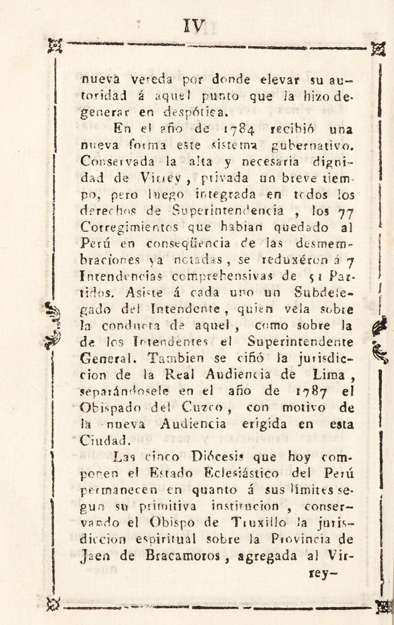 nueva ‘vereda por donde elevar su au- toridad á aquel punto que ia hizo de- generar en despótica. En el año de 1784 recibió una nueva forma este sistema gubernativo. Conservada la alta y necesaria digni- dad de Virrey , ptívada un breve tierm po, pero luego integrada en te dos los derechos de Superintendencia , los 77 Corregimientos que habían quedado al Perú en eonstqüencia de las desmem- braciones \a notadas, se teduxéren á 7 Intendencias comprehensivas de Par- tidos. Asióte á cada uno un Subdele* '5§& gado dei Intendente , quien vela subte *1 la conducta de aquel , como sobre la Jh} 7 de les Intendentes el Superintendente General. También se ciñó la jurisdic- ción de la Real Audiencia de Lima , separándosele en el año de 1787 el Obispado del Cuzco , con motivo de la nueva Audiencia erigida en esta Ciudad. Li°» cinco Diócesis que hoy com- ponen el Estado Eclesiástico dei Perú permanecen en quanto á sus límites se- gún su primitiva institución , conser- vando el Obispo de Ttuxillo la juris- dicción espiritual sobre la Provincia de Jaén de Bracamoros , agregada al Vir- rey-