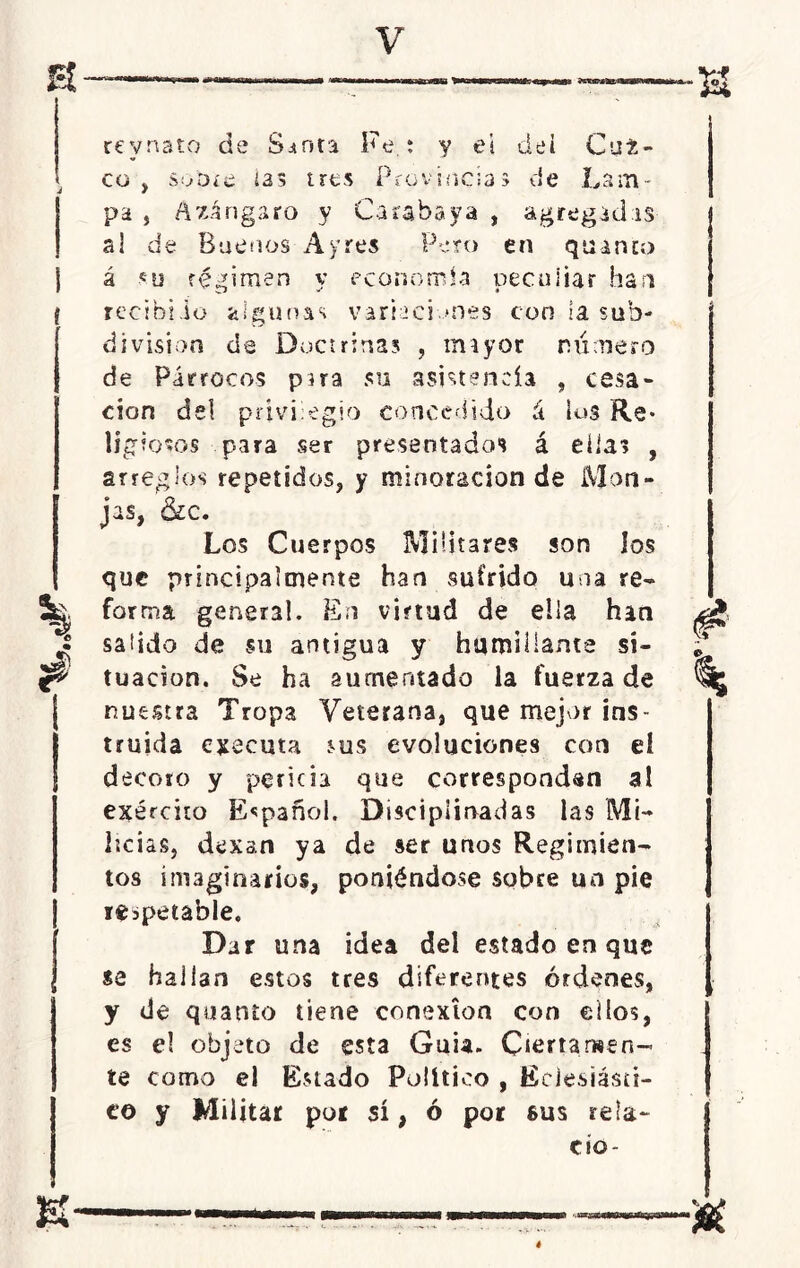 •33 revnato de Sjtnn Fe.: y eí dei Cai- co, s:/dí£ ias tres Provincias de Lam- pa , Ázángaro y Carabaya , agregadas ai de Buenos A y res Peto en quinto á sy régimen y economía peculiar han recibiio algunas variad mes con la sub- división de Doctrinas , miyor número de Párrocos púa su asistencia , cesa- ción de! privilegio concedido á los Re- ligiosos para ser presentados á ellas , arreglos repetidos, y minoración de Mon- jas, &c. Los Cuerpos Militares son los que principalmente han sufrido una re- forma general. En virtud de ella han salido de su antigua y humillante si- tuación. Se ha aumentado la fuerza de nuestra Tropa Veterana, que mejor ins- truida ejecuta sus evoluciones con eí decoro y pericia que correspondan al exérciiü Español. Disciplinadas las Mi- licias, dexan ya de ser unos Regimien- tos imaginarios, poniéndose sobre un pie respetable. Dar una idea del estado en que se hallan estos tres diferentes órdenes, y de quanto tiene conexión con cilos, es e! objeto de esta Guia. Ciertamen- te como el Estado Político , Eclesiásti- co y Militar por sí, ó por sus reía- cío- tr K- ■U é