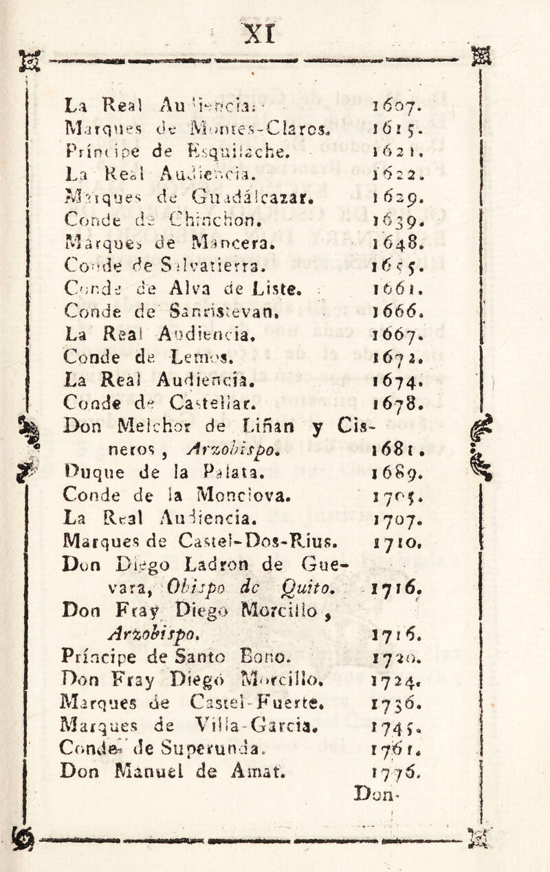 1 * La Real Au dónela; * 16 o 7. Marques de Montes-Clares. 1615. Príncipe de Ksquilsche. I Ó 2 1 . La Red Audiencia. í 6 2 2. Mdques de Guadálcazar. 1629. Conde de C h ;n c hon. 163 9. Marque* de Mancera» i 648. Conde de Salvatierra* 16 c 5. Conde de Al va de Liste. 16 6 i. Conde de Sanris^evao, j 666. La Real Audiencia. 1667. Conde de Le mes. *67 2. La Real Audiencia. 1674. Conde do Castellar. 1678. Don Melchor de fúñan y Cis - ñeros , Arzobispo. 1681. Duque de la Pdata. 1689. Conde de la Monciova. 170$. La Real Audiencia. 1707. Marques de Castel-Dos-Rius. Don Diego Ladrón de Gue- 1710. vara, Obispo de Quito. Don Fray Diego Morcillo , 1716. Arzobispo. ijt6. Príncipe de Santo Bono. 17*20. Don Fray Diego Morcillo. 1724. Marques de Castel-Fuerte. i?3ó. Marques de Villa-Garda. 174G Condal de Superunda. 176 r. Don Manuel de Amat. 1776. Don- © rmmOTMm