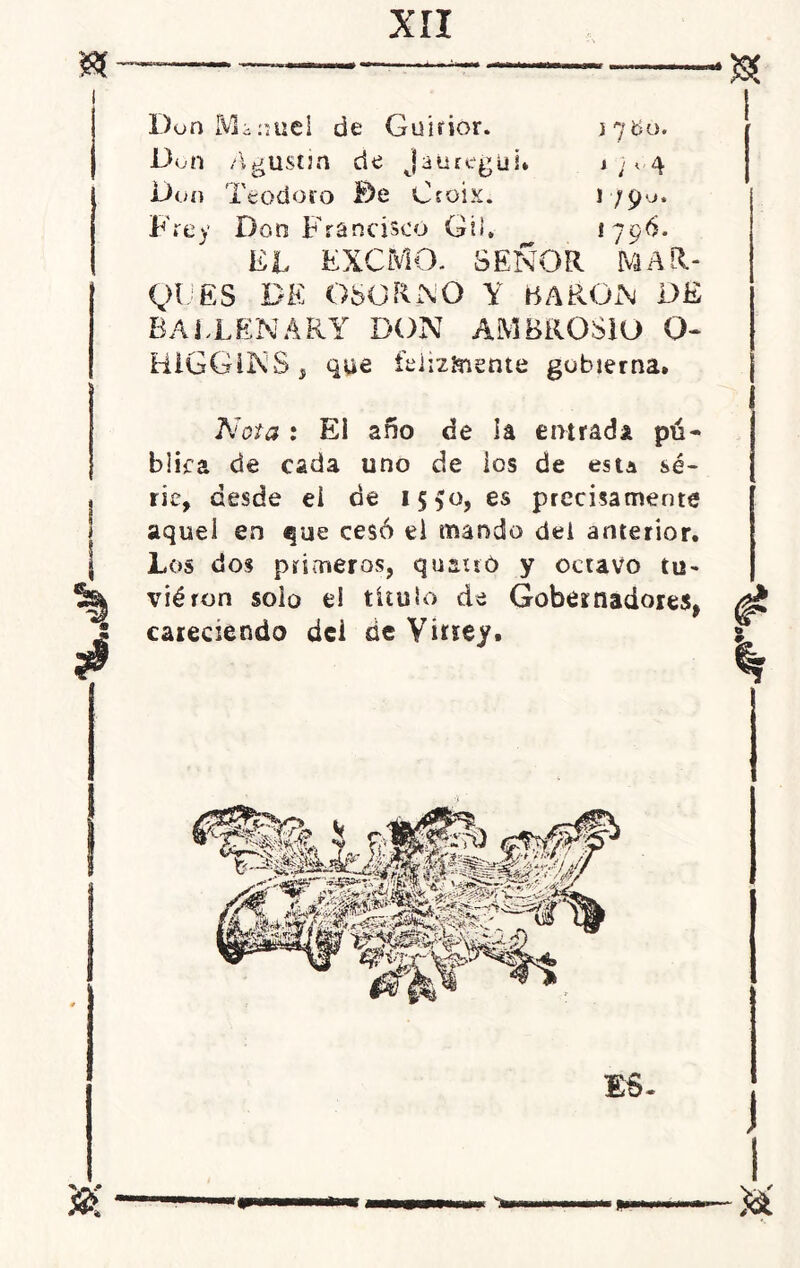 a •« Don Manuel de Guirior. 17150. Don Agustín de jatiregui* 1 ; c,4 Don Teodoro De Croix. 1790. Frey Don Francisco Gil, 1796. EL EXCMO. SEÑOR MAR- QUES DE OSORNO Y BARON DE BALLENARY DON AMBROSIO O» HiGGiNS , que felizmente gobierna» Nota : Ei año de la entrada pú- blica de cada uno de los de esta sé- j ríe, desde ei de 15^0, es precisamente aquel en ^ue cesó el mando dei anterior. \ Los dos primeros, quauó y octavo tu- ^ viéron solo el titulo de Gobernadores, ¿ careciendo dei de Virrey.