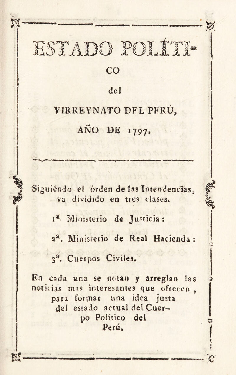 de] VIRREYNATO DEL PERÚ, AÑO DE 1797. Siguiendo el orden de las Intendencias^ va dividido en tres clases. Ia- fvlinístei 10 de Justicia: 2a. Ministerio de Real Hacienda ; 3a. Cuerpos Civiles. o En cada una se notan y arreglan las o noticias mas interesantes que ofrecen , para formar una idea justa dei estado actual del Cuer- po Político del Peni,
