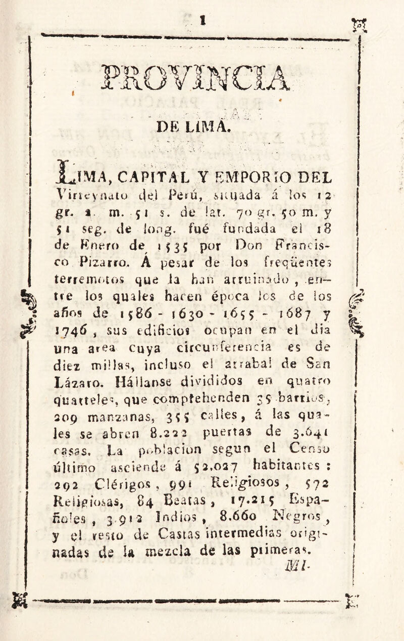 DE LIMA. Lima, capital y emporio del Vincynato c|el Perú, ¿viajada á los 12 gr, t. m. 51 s. de lar. 70 gr. 50 m. y $1 seg. de Jong. fué fundada el j8 de Enero de 153? por Don Francis- co Pizarro, A pesar de los frequentes terremotos que la han arruinado , .en— ^ tre los quales hacen época ios de los i años de 1586- 1 6 30 - 16 $ 5 - 1 óB 7 y ¡Z' 1746 , sus edificios ocupan en el dia una area cuya circunferencia es de diez millas, incluso el arrabal de San Lázaro. Háiianse divididos en quatro qimteles que comptehenden 35 barrios, 209 manzanas, 35 S calles, a las qua- Jes se abren 8.222 puertas de 3.641 rasas. La población según el Censo último asciende á 52,027 habitantes : 292 Clérigos, 99i Religiosos, 572 Religiosas, 84 Beatas, 17.215 Espa- ñoles, 3,91-2 Indios, 8.660 Negros, y el resto de Castas intermedias origi- nadas de Ja mezcla de las piimeras.