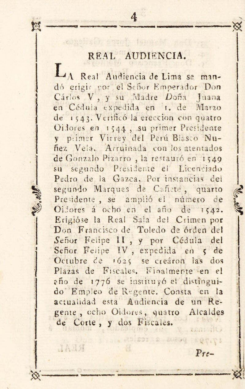 REAL AUDIENCIA. 1 1 T J~JA Real Audiencia de Lima se man- ■ dó erigir ror el Señor Emperador Don Carlos V , y su Aladre Doña Juana en Cédula expedida en i. de Marzo de i 543. Verificó la erección con quatro Oidores en 1 544 , su primer Presidente y pdmer Virrey del Perú Blasco ¡Mu- ñe'/ Vela. Arruinada con los atentados de Gonzalo Pizarra , ía restauró en 1 549 su segundo Presidente e¡ Licenciado Pedro de ¡a Gazca, Por instancias deí segundo Marques de Cañete , quarto Presidente , se amplió el número de Oidores á ocho en el año de 1542. Erigióse ía Reai Sala de! Crimen por Don Francisco de Toledo de orden del .Señor Felipe II , y por Cédula del Señor Felipe IV , espedida en $ de Octubre c!e >62$ se crearon las dos Plazas de Fiscales. Finalmente en G e ño de 177Ó se instituyó el distingui- do Empleo de Regente. Consta en la actualidad esta Audiencia de un Re- gente , ocho Oidores, quatro Alcaldes de Corte , y dos Fiscales. 1 1 Tre-